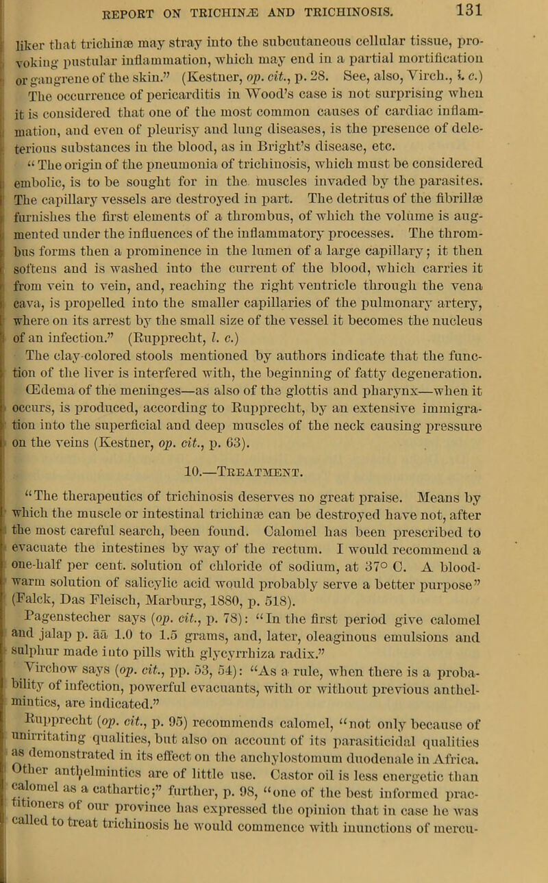 liker that trichinae may stray into the subcutaneous cellular tissue, pro- voking- pustular inflammation, which may end in a partial mortification or gangrene of the skin.” (Kestner, op. tit., p. 28. See, also, Vircli., 1. c.) The occurrence of pericarditis in Wood’s case is not surprising when it is considered that one of the most common causes of cardiac inflam- mation, and even of pleurisy and lung diseases, is the presence of dele- terious substances in the blood, as in Bright’s disease, etc. « The origin of the pneumonia of trichinosis, which must be considered : embolic, is to be sought for in the. muscles invaded by the parasites. The capillary vessels are destroyed in part. The detritus of the fibrillae furnishes the first elements of a thrombus, of which the volume is aug- mented under the influences of the infl animator}' processes. The throm- bus forms then a prominence in the lumen of a large capillary; it then softens and is washed into the current of the blood, which carries it from vein to vein, and, reaching the right ventricle through the vena cava, is propelled into the smaller capillaries of the pulmonary artery, where on its arrest by the small size of the vessel it becomes the nucleus i of an infection.” (Bupprecht, l. c.) The clay-colored stools mentioned by authors indicate that the func- ’ tion of the liver is interfered with, the beginning of fatty degeneration. (Edema of the meninges—as also of the glottis and pharynx—when it occurs, is produced, according to Bupprecht, by an extensive immigra- tion into the superficial and deep muscles of the neck causing pressure on the veins (Kestner, op. tit., p. 63). 10.—Treatment. “The therapeutics of trichinosis deserves no great praise. Means by which the muscle or intestinal trichinre can be destroyed have not, after the most careful search, been found. Calomel has been prescribed to evacuate the intestines by way of the rectum. I would recommend a one-half per cent, solution of chloride of sodium, at 37° 0. A blood- warm solution of salicylic acid would probably serve a better purpose” ' (Falck, Das Fleisch, Marburg, 1880, p. 518). Pagenstecher says (op. tit., p. 78): “In the first period give calomel and jalap p. aa 1.0 to 1.5 grams, and, later, oleaginous emulsions and sulphur made into pills with glycyrrhiza radix.” Virchow says (op. tit., pp. 53, 54): “As a rule, when there is a proba- bility of infection, powerful evacuants, with or without previous anthel- mintics, are indicated.” Bupprecht (op. tit., p. 95) recommends calomel, “not only because of unirritating qualities, but also on account of its parasiticidal qualities as demonstrated in its effect on the anchylostomum duodenale in Africa. I Other anthelmintics are of little nse. Castor oil is less energetic than calomel as a cathartic;” further, p. 98, “one of the best informed prac- 1 loners of our province has expressed the opinion that in case he was ca ed to treat trichinosis he would commence with inunctions of mercu- :