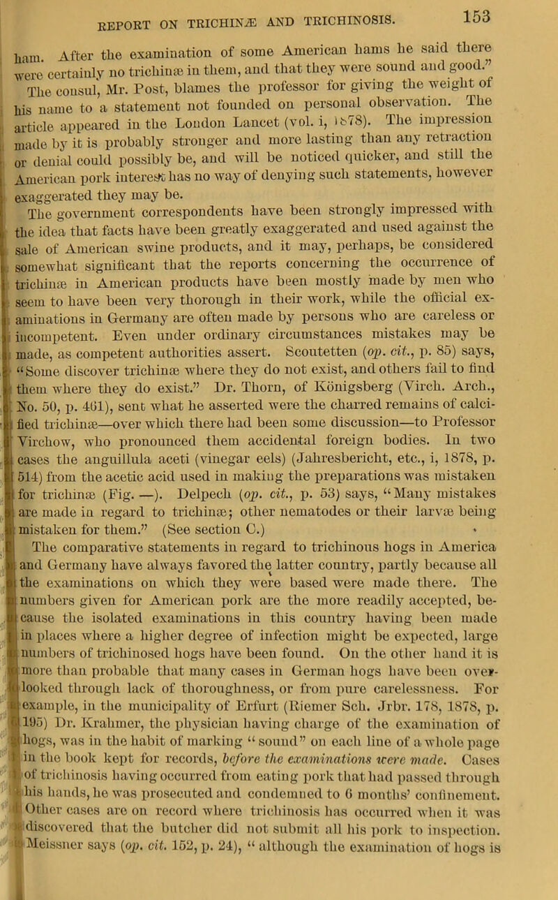 ham. After the examination of some American hams he said there were certainly no trichime in them, and that they were sound and good.” The consul1, Mr. Post, blames the professor for giving the weight of his name to a statement not founded on personal observation. The article appeared in the London Lancet (vol. i, >b78). The impression made by it is probably stronger and more lasting than any retraction or denial could possibly be, and will be noticed quicker, and still the American pork interest has uo way of denying such statements, however exaggerated they may be. The government correspondents have been strongly impressed with the idea that facts have been greatly exaggerated and used against the sale of American swine products, and it may, perhaps, be considered somewhat significant that the reports concerning the occurrence of trichi me in American products have been mostly made by men who seem to have been very thorough in their work, while the official ex- aminations in Germany are often made by persons who are careless or incompetent. Even under ordinary circumstances mistakes may be made, as competent authorities assert. Scoutetten (op. cit., p. 85) says, “Some discover trichinae where they do not exist, and others fail to find them where they do exist.” Dr. Thorn, of Konigsberg (Vircli. Arch., No. 50, p. 401), sent what he asserted were the charred remains of calci- fied trichinae—over which there had been some discussion—to Professor Virchow, who pronounced them accidental foreign bodies. In two cases the anguillula aceti (vinegar eels) (Jahresbericht, etc., i, 1878, p. 514) from the acetic acid used in making the preparations was mistaken for trichinae (Fig.—). Delpech (op. cit., p. 53) says, “Many mistakes are made in regard to trichinae; other nematodes or their larvae being mistaken for them.” (See section G.) The comparative statements in regard to trichinous hogs in America ■ and Germany have always favored the latter country, partly becaiuse all the examinations on which they were based were made there. The numbers given for American pork are the more readily accepted, be- cause the isolated examinations in this country having been made in places where a higher degree of infection might be expected, large numbers of trichinosed hogs have been found. On the other hand it is more than probable that many cases in German hogs have been over- looked through lack of thoroughness, or from pure carelessness. For example, in the municipality of Erfurt (Riemer Sell. Jrbr. 178, 1878, p. 195) Dr. Kraluner, the physician having charge of the examination of hogs, was in the habit of marking “ sound” on each line of a whole page • in the book kept for records, before the examinations ucere made. Gases £ of trichinosis having occurred from eating pork that had passed through this hands, he was prosecuted and condemned to 0 months’ confinement. L Other cases are on record where trichinosis has occurred when it was discovered that the butcher did not submit all his pork to inspection, is Meissner says (op. cit. 152, p. 24), “ although the examination of hogs is n 1 i
