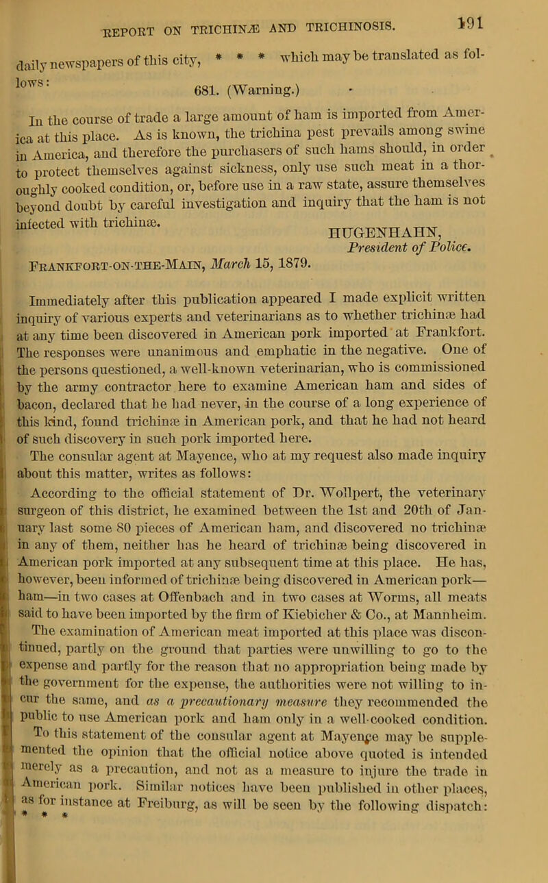 i ' k \ * V fl t report on trichinae and trichinosis. daily newspapers of this city, * * * which may be translated as fol- lows : 681. (Warning.) In the course of trade a large amount of ham is imported from Amer- ica at this place. As is known, the trichina pest prevails among swine in'America, and therefore the purchasers of such hams should, in order # to protect themselves against sickness, only use such meat in a thor- oughly cooked condition, or, before use in a raw state, assure themselves beyond doubt by careful investigation and inquiry that the ham is not infected with trichinae. HUGEHHAHH, President of Police. Frankport-on-the-Main, March 15, 1879. Immediately after this publication appeared I made explicit written inquiry of various experts and veterinarians as to whether trichinae had at any time been discovered in American pork imported at Frankfort. The responses were unanimous and emphatic in the negative. One of the persons questioned, a well-known veterinarian, who is commissioned by the army contractor here to examine American ham and sides of bacon, declared that he had never, in the course of a long experience of this kind, found trichinae in American pork, and that he had not heard of such discovery in such pork imported here. The consular agent at Mayence, who at my request also made inquiry about this matter, writes as follows: According to the official statement of Dr. Wollpert, the veterinary surgeon of this district, he examined between the 1st and 20tli of Jan- uary last some 80 pieces of American ham, and discovered no trichinae in any of them, neither has he heard of trichinae being discovered in American pork imported at any subsequent time at this place. He has, however, been informed of trichinae being discovered in American pork— ham—in two cases at Offenbach and in two cases at Worms, all meats said to have been imported by the firm of Kiebicher & Co., at Mannheim. The examination of American meat imported at this place was discon- tinued, partly on the ground that parties were unwilling to go to the expense and partly for the reason that no appropriation being made by the government for the expense, the authorities were not willing to in- cur the same, and as a precautionary measure they recommended the public to use American pork and ham only in a well-cooked condition. To this statement of the consular agent at Mayence may be supple- mented the opinion that the official notice above quoted is intended merely as a precaution, and not as a measure to injure the trade in American pork. Similar notices have been published in other places, as for instance at Freiburg, as will be seen by the following dispatch: