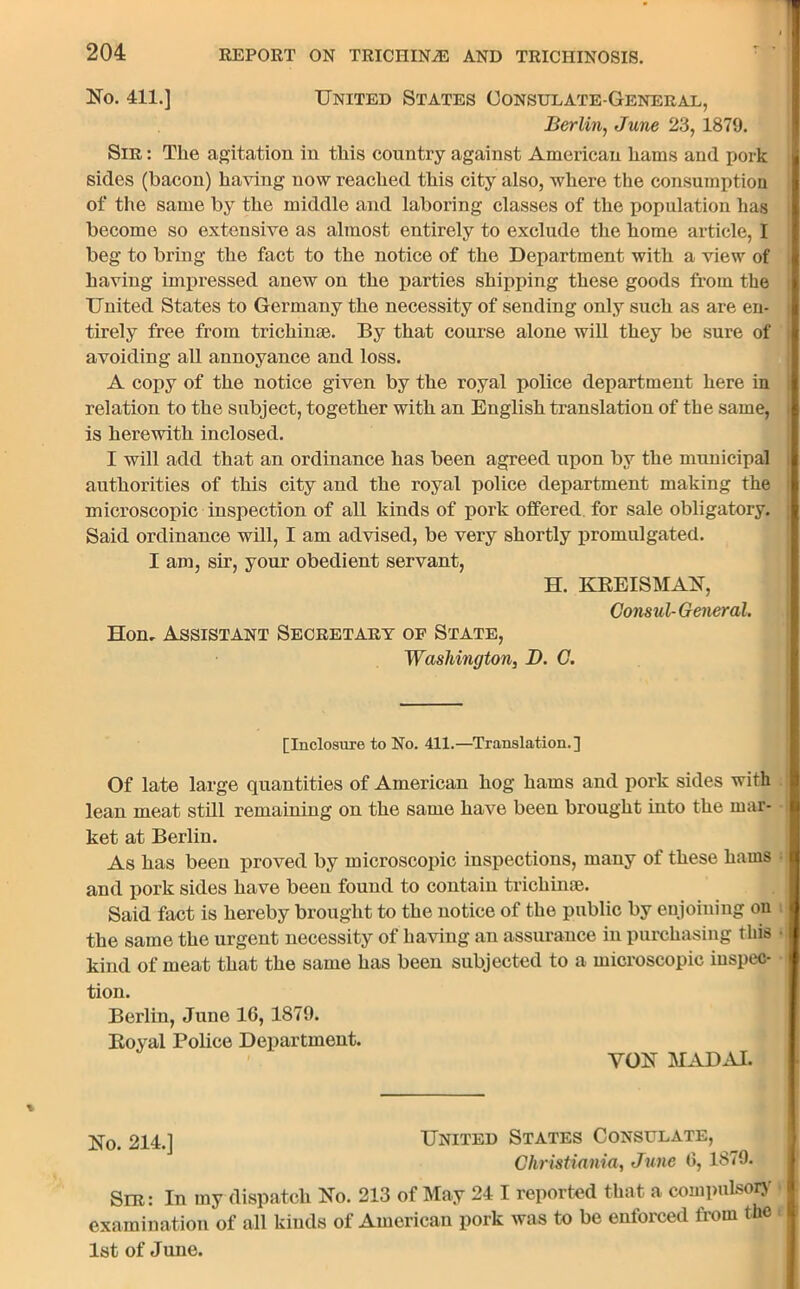 No. 411.] United States Consulate-General, Berlin, June 23, 1879. Sir : The agitation in this country against American hams and pork sides (bacon) having now reached this city also, where the consumption of the same by the middle and laboring classes of the population has become so extensive as almost entirely to exclude the home article, I beg to bring the fact to the notice of the Department with a view of having impressed anew on the parties shipping these goods from the United States to Germany the necessity of sending only such as are en- tirely free from trichinae. By that course alone will they be sure of avoiding all annoyance and loss. A copy of the notice given by the royal police department here in relation to the subject, together with an English translation of the same, is herewith inclosed. I will add that an ordinance has been agreed upon by the municipal authorities of this city and the royal police department making the microscopic inspection of all kinds of pork offered for sale obligatory. Said ordinance will, I am advised, be very shortly promulgated. I am, sir, your obedient servant, H. KREISMAN, Consul-General. Hon. Assistant Secretary of State, Washington, D. C. [Inclosure to No. 411.—Translation.] Of late large quantities of American hog hams and pork sides with lean meat still remaining on the same have been brought into the mar- ket at Berlin. As has been proved by microscopic inspections, many of these hams and pork sides have been found to contain trichime. Said fact is hereby brought to the notice of the public by enjoining on the same the urgent necessity of having an assurance in purchasing this • kind of meat that the same has been subjected to a microscopic inspec- tion. Berlin, June 16, 1879. Royal Police Department. YON MADAI. No. 214.] United States Consulate, Christiania, June 6, 1879. Sir: In my dispatch No. 213 of May 24 I reported that a compulsory examination of all kinds of American pork was to be enforced from the 1st of June.