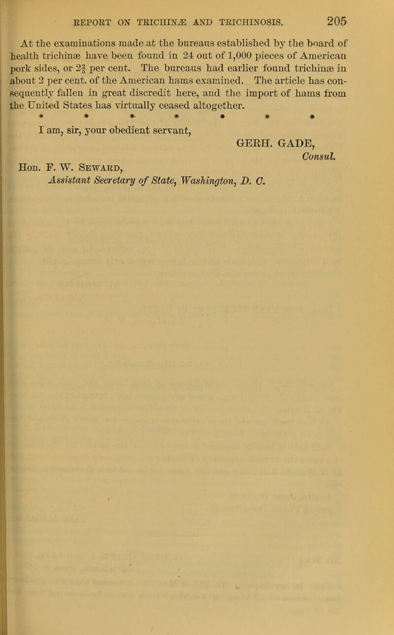At the examinations made at the bureaus established by the board of health trichime have been found in 24 out of 1,000 pieces of American pork sides, or 2§ per cent. The bureaus had earlier found trichime in about 2 per cent, of the American hams examined. The article has con- sequently fallen in great discredit here, and tlle import of hams from the United States has virtually ceased altogether. ##*•*##* I am, sir, your obedient servant, GERH. GADE, Consul. Hon. F. W. Seward, Assistant Secretary of State, Washington, D. C.