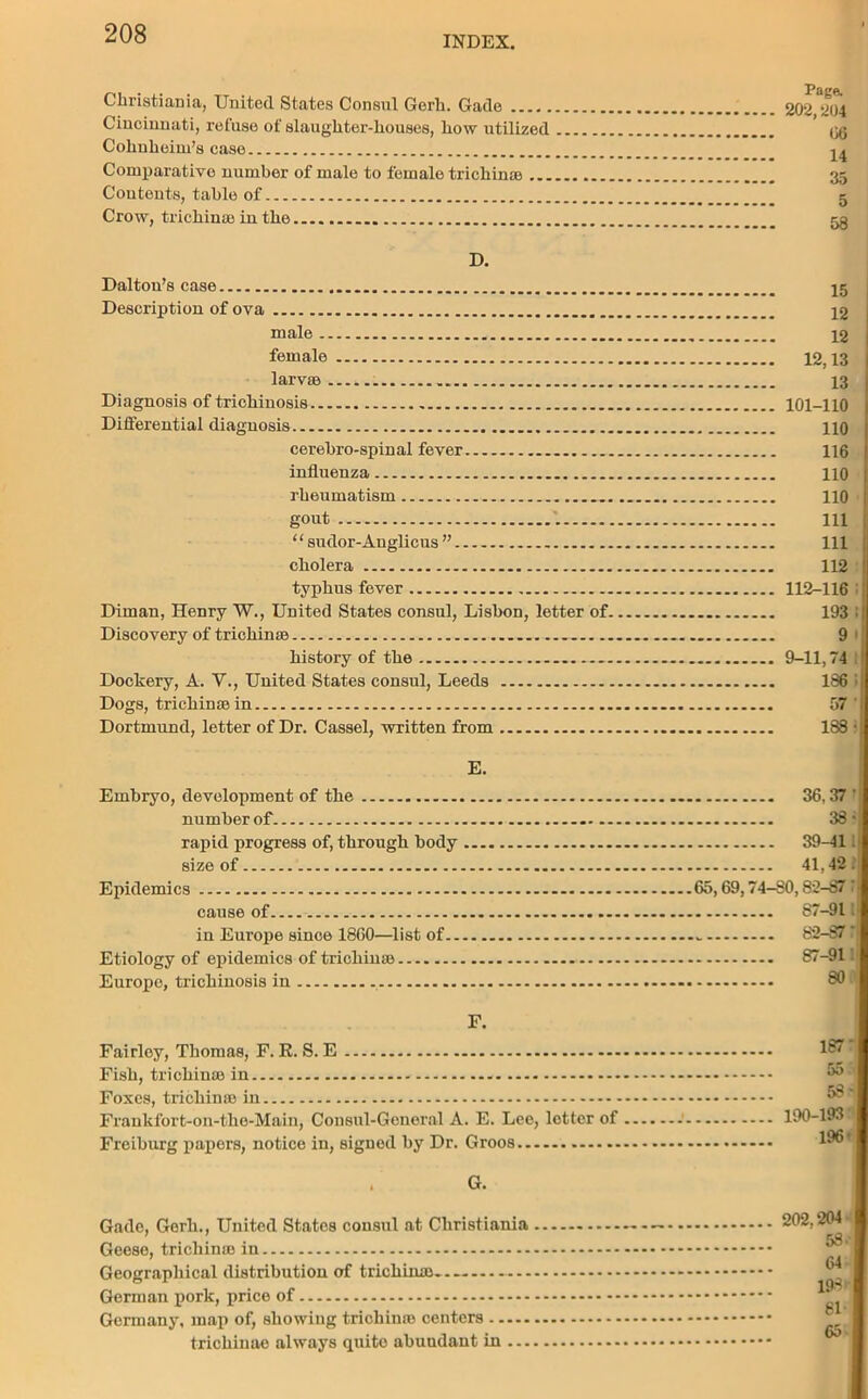 INDEX. Christiania, United States Consul Gerk. Gade Cincinnati, refuse of slaughter-houses, how utilized Cohuheim’s case Comparative number of male to female trichina) Contents, table of Crow, trichina) in the..... .. D. Dalton’s case Description of ova ... male female larvae Diagnosis of trichinosis Differential diagnosis cerebro-spinal fever influenza rheumatism gout ‘ ‘ sudor-Auglicus ” cholera typhus fever Diman, Henry W., United States consul, Lisbon, letter of. Discovery of trichinae history of the Dockery, A. V., United States consul, Leeds Dogs, trichinae in Dortmund, letter of Dr. Cassel, written from E. Embryo, development of the number of. rapid progress of, through body ... size of Epidemics cause of in Europe since I860—list of Etiology of epidemics of trichina) Europe, trichinosis in Paga 202,204 06 14 35 5 58 15 12 12 12,13 13 101-110 110 116 110 110 111 111 112 112-116 193 : 9 • 9-11,74 186 i 57 ' 1S8 • 36,37- 38- 39-411 41,42.’: 65,69,74-80,82-87’: 87-91l 82-87: 87-91: 80 F. Fairley, Thomas, F. R. S. E Fish, trichina) in Foxes, trichinae in Fraukfort-on-the-Main, Consul-General A. E. Lee, letter of Freiburg papers, notice in, signed by Dr. Groos G. Gade, Gerk., United States consul at Christiania Geese, trichinae in Geographical distribution of trichina)... German pork, price of Germany, map of, showing trichina) centers trichinae always quito abundant in 187' 55 53- 190-193 196 < 202.204 53' 64 193 81* 65