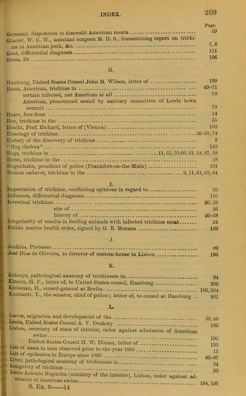 Germany, disposition to discredit American meats - Glazier, W. C. W., assistant surgeon M. H. S., transmitting report on trichi- na in American pork, Gout, differential diagnosis Groos, Dr Page. 69 7,8 111 196 H. Hamburg, United States Consul John M. Wilson, letter of Hams, American, trichina in 69-71 certain infected, not American at all 70 American, pronounced sound by sanitary committee of Leeds town council Heart, free from Hen, trichina in the Heschl, Prof. Richard, letter of (Vienna) Histology of trichina History of the discovery of trichina “Hog cholera” i Hogs, trichina in Horse, trichina in the Hugenhahn, president of police (Frankfort-on-the-Main) Human cadaver, trichina in the 70 14 55 183 26-28,74 9 143 11,55,59,60, 61,64,67, 68 58 191 9,11,61,62,64 I. Importation of trichina, conflicting opinions in regard to 65 Influenza, differential diagnosis 110 Intestinal trichina 26,29 size of 1 26 history of 26-28 Irregularity of results in feeding animals with infected trichina meat 24 Italian marine health order, signed by G. B. Morana 189 J. Jenkins, Professor Jos<5 Dias de Oliveira, to director of custom-house in Lisbon 80 196 K. Kidneys, pathological anatomy of trichinosis in 94 Kirsten, H. F., letter of, to United States consul, Hamburg 200 Kreisman, H., consul-general at Berlin 186 204 Kunhardt, T., the senator, chief of police; letter of, to consul at Hamburg .. ’ 201 L. Larva, migration and development of the Leeds, United States Consul A. V. Dockery ............ ..... Lisbon, secretary ol state of intorior, order against admission of American swine United States Consul hi. W. Diman, lottor of.............. List of cases in man observed prior to the year 1860 List of epidemics in Europe since 1860 Liver, pathological anatomy of trichinosis in Longevity of trichina Louis Antonio Nogueira (ministry of the intorior), Lisbon, order against ad- mission ot American swine S. Ex. 9 14 38,40 186 195 193 11 82-87 94 23 194,195