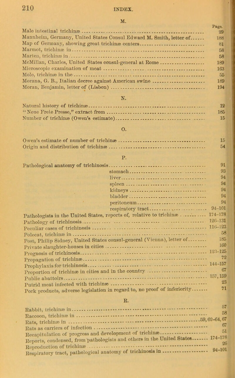 M. Male intestinal tricliina} Mannheim, Germany, United States Consul Edward M. Smith, letter of. Map of Germany, showing great trichinae centers Marmot, trichinae in Marten, trichinae in.' McMillan, Charles, United States consul-general at Rome Microscopic examination of meat Mole, trichinae in the .• Morana, G. B., Italian decree against American swine Moran, Benjamin, letter of (Lisbon) N. Natural history of trichinae “ Neue Freie Prosse,” extract from Number of trichinae (Owen’s estimate) O. Page. 29 188 81 58 58 189 1G3 55 189 194 12 185 15 0 wen’s estimate of number of trichinae 15 Origin and distribution of trichinae - 54 P. Pathological anatomy of trichinosis stomach liver spleen - . kidneys .... bladder peritoneum respiratory tract Pathologists in the United States, reports of, relative to trichinae . — Pathology of trichinosis Peculiar cases of trichinosis Polecat, trichinae in Post, Philip Sidney, United States consul-general (Vienua), letter of.. Private slaughter-houses in cities Prognosis of trichinosis Propagation of trichin© Prophylaxis for trichinosis Proportion of trichiu© in cities and in tho country Public abattoirs Putrid moat infected with trichinro Pork products, adverse legislation in regard to, no proof of inferiority 91 93 94 94 94 94 94 94-101 174-178 126-131 116-123 58 185 160 123-125 72 144-157 67 157,159 23 71 R. Rabbit, trichin© in Raccoon, tricliin© in Rats, trichin© in Rats as camera of infection ---- Recapitulation of progress and development of trichiu©..-- Reports, condensed, from pathologists and others in tho United States Reproduction of trichiu© Respiratory tract, pathological anatomy of trichinosis in 57 58 59,62-64,67 67 51 174-178 26 94-101