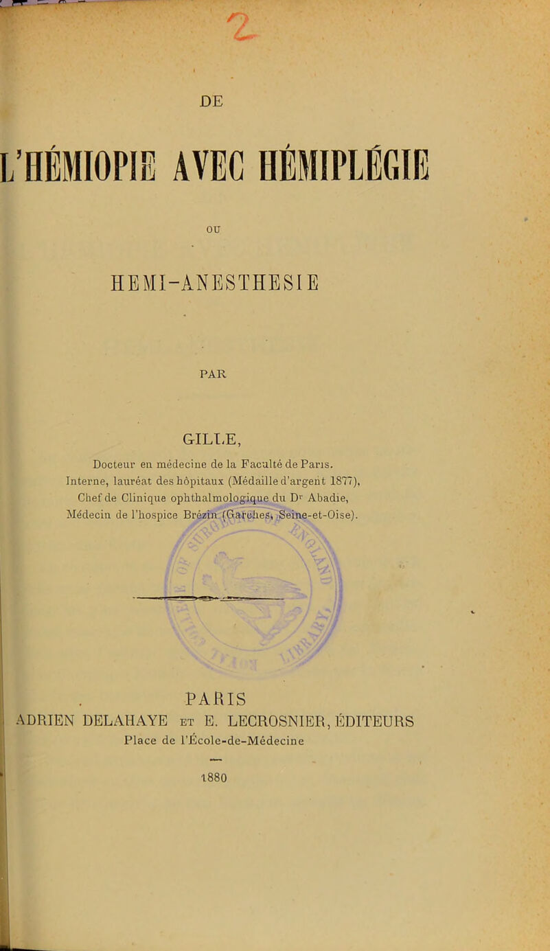 ou HEMI-ANESTHESIE PAR GILLE, Docteur en médecine de la Faculté de Paris. Interne, lauréat des hôpitaux (Médaille d’argent 1877), Chef de Clinique ophthalmologique du Dr Abadie, Médecin de l’hospice Brézin (Garches, Seine-et-Oise). flàr/ T PARIS ADRIEN DELAHAYE et E. LECROSNIER, ÉDITEURS Place de l’École-de-Médecine t880