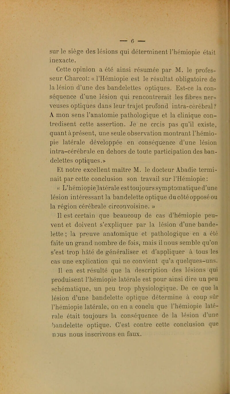 sur le siège des lésions qui déterminent l’hémiopie était inexacte. Cette opinion a été ainsi résumée par M. le profes- seur Charcot: « l’Hémiopie est le résultat obligatoire de la lésion d’une des bandelettes optiques. Est-ce la con- séquence d’une lésion qui rencontrerait les fibres ner- veuses optiques dans leur trajet profond intra-cérébral? A mon sens l’anatomie pathologique et la clinique con- tredisent cette assertion. Je ne crcis pas qu’il existe, quant à présent, une seule observation montrant l’hémio- pie latérale développée en conséquence d’une lésion intra-cérébrale en dehors de toute participation des ban- delettes optiques.» Et notre excellent maître M. le docteur Abadie termi- nait par cette conclusion son travail sur l’Hémiopie : « L’hémiopie latérale est toujours symptomatique d’une lésion intéressant la bandelette optique du côté opposé ou la région cérébrale circonvoisine. » Il est certain que beaucoup de cas d’hémiopie peu- vent et doivent s’expliquer par la lésion d’une bande- lette ; la preuve anatomique et pathologique en a été faite un grand nombre de fois, mais il nous semble qu’on s’est trop hâté de généraliser et d’appliquer à tous les cas une explication qui ne convient qu’a quelques-uns. Il en est résulté que la description des lésions qui produisent l’hémiopie latérale est pour ainsi dire un peu schématique, un peu trop physiologique. De ce que la lésion d’une bandelette optique détermine à coup sûr l’hémiopie latérale, on en a conclu que l’hémiopie laté- rale était toujours la conséquence de la lésion d'une bandelette optique. C’est contre cette conclusion que ndus nous inscrivons en faux.