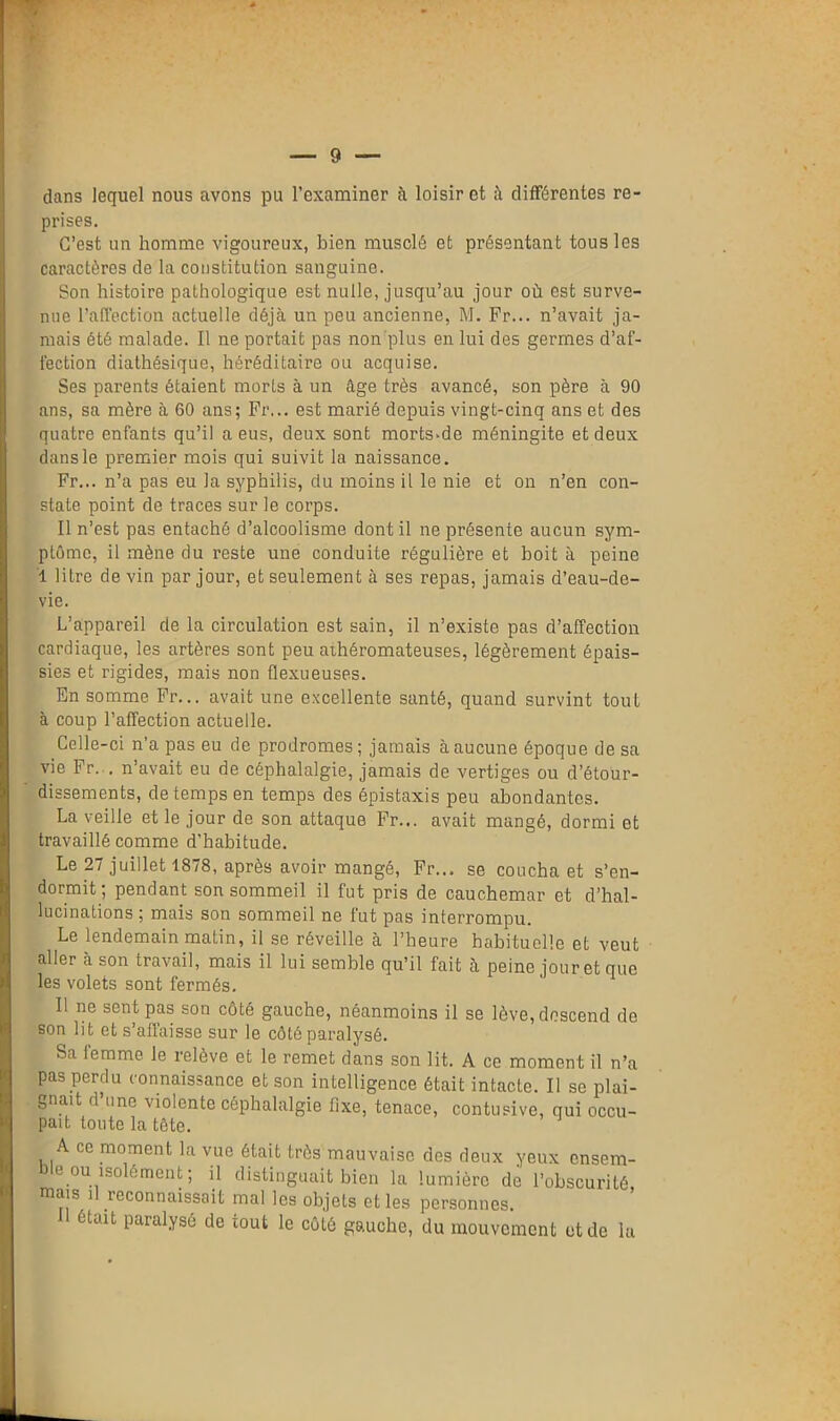 dans lequel nous avons pu l’examiner à loisir et à différentes re- prises. C’est un homme vigoureux, bien musclé et présentant tous les caractères de la constitution sanguine. Son histoire pathologique est nulle, jusqu’au jour où est surve- nue l’affection actuelle déjà un peu ancienne, M. Fr... n’avait ja- mais été malade. Il ne portait pas non'plus en lui des germes d’af- fection diathésique, héréditaire ou acquise. Ses parents étaient morts à un âge très avancé, son père à 90 ans, sa mère à 60 ans; Fr... est marié depuis vingt-cinq ans et des quatre enfants qu’il a eus, deux sont morts-de méningite et deux dans le premier mois qui suivit la naissance. Fr... n’a pas eu la syphilis, du moins il le nie et on n’en con- state point de traces sur le corps. Il n’est pas entaché d’alcoolisme dont il ne présente aucun sym- ptôme, il mène du reste une conduite régulière et boit à peine i litre de vin par jour, et seulement à ses repas, jamais d’eau-de- vie. L’appareil de la circulation est sain, il n’existe pas d’affection cardiaque, les artères sont peu athéromateuses, légèrement épais- sies et rigides, mais non flexueuses. En somme Fr... avait une excellente santé, quand survint tout à coup l’affection actuelle. Celle-ci n’a pas eu de prodromes; jamais à aucune époque de sa vie Fr. . n’avait eu de céphalalgie, jamais de vertiges ou d’étour- dissements, de temps en temps des épistaxis peu abondantes. La veille et le jour de son attaque Fr... avait mangé, dormi et travaillé comme d’habitude. Le 27 juillet 1878, après avoir mangé, Fr... se coucha et s’en- dormit; pendant son sommeil il fut pris de cauchemar et d’hal- lucinations; mais son sommeil ne fut pas interrompu. Le lendemain matin, il se réveille à l’heure habituelle et veut aller à son travail, mais il lui semble qu’il fait à peine jouret que les volets sont fermés. Il ne sent pas son côté gauche, néanmoins il se lève, descend do son lit et s’affaisse sur le côté paralysé. Sa lemme le relève et le remet dans son lit. A ce momen t il n’a pas perdu connaissance et son intelligence était intacte. Il se plai- gnait d une violente céphalalgie fixe, tenace, contusive, qui occu- pait toute la tête. A ce moment la vue était très mauvaise des deux yeux onsem- )le ou isolément; il distinguait bien la lumière de l’obscurité, mais il Reconnaissait mal les objets et les personnes. était paralysé de tout le côté gauche, du mouvement et de la