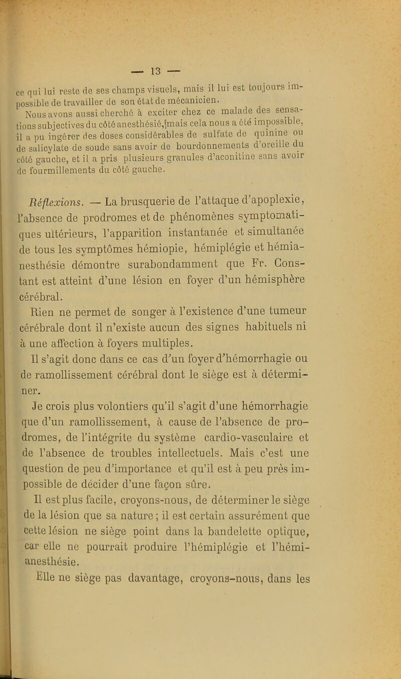 ce qui lui reste de ses champs visuels, mais il lui est toujours im- possible de travailler de son état de mécanicien. Nous avons aussi cherché à exciter chez ce malade des sensa- tions subjectives du côté anesthésié,jmais cela nous a été impossible, il a pu ingérer des doses considérables de sulfate de quinine ou de salicylate de soude sans avoir de bourdonnements d’oreille du côté gauche, et il a pris plusieurs granules d’aconitine sans avoir de fourmillements du côté gauche. Réflexions. —La brusquerie de l’attaque d’apoplexie, l’absence de prodromes et de phénomènes symptomati- ques ultérieurs, l’apparition instantanée et simultanée de tous les symptômes hémiopie, hémiplégie et hémia- nesthésie démontre surabondamment que Fr. Cons- tant est atteint d’une lésion en foyer d’un hémisphère cérébral. Rien ne permet de songer à l’existence d’une tumeur cérébrale dont il n’existe aucun des signes habituels ni à une affection à foyers multiples. Il s’agit donc dans ce cas d’un foyer d’hémorrhagie ou de ramollissement cérébral dont le siège est à détermi- ner. Je crois plus volontiers qu’il s’agit d’une hémorrhagie que d’un ramollissement, à cause de l’absence de pro- dromes, de l’intégrité du système cardio-vasculaire et de l’absence de troubles intellectuels. Mais c’est une question de peu d’importance et qu’il est à peu près im- possible de décider d’une façon sûre; Il est plus facile, croyons-nous, de déterminer le siège de la lésion que sa nature ; il est certain assurément que cette lésion ne siège point dans la bandelette optique, car elle ne pourrait produire l’hémiplégie et l’hémi- anesthésie. Elle ne siège pas davantage, croyons-nous, dans les