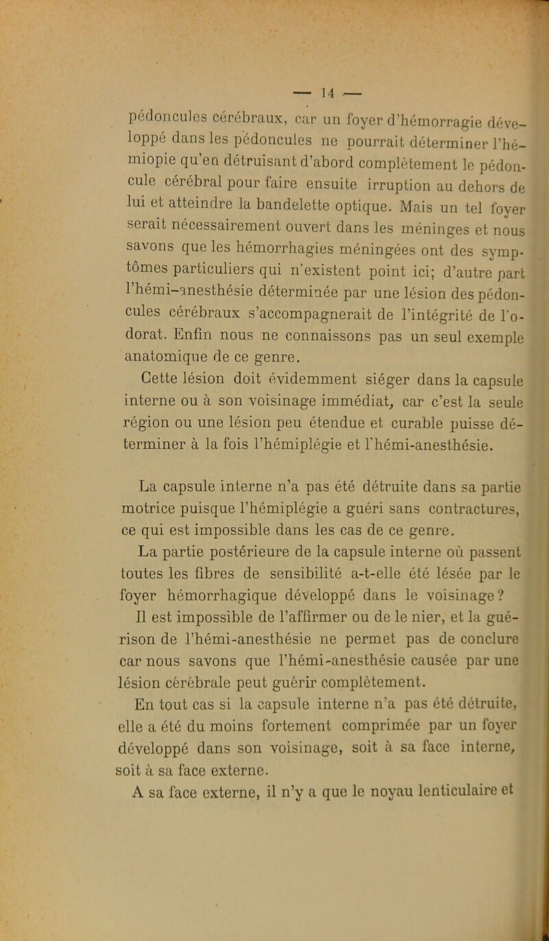 pédoncules cérébraux, car un foyer d’hémorragie déve- loppé dans les pédoncules ne pourrait déterminer l’hé— miopie qu’en détruisant d’abord complètement le pédon- cule cérébral pour faire ensuite irruption au dehors de lui et atteindre la bandelette optique. Mo.is un tel lover serait nécessairement ouvert dans les méninges et nous savons que les hémorrhagies méningées ont des symp- tômes particuliers qui n’existent point ici; d’autre part 1 hémi-anesthésie déterminée par une lésion des pédon- cules cérébraux s’accompagnerait de l’intégrité de l’o- dorat. Enfin nous ne connaissons pas un seul exemple anatomique de ce genre. Cette lésion doit évidemment siéger dans la capsule interne ou à son voisinage immédiat, car c’est la seule région ou une lésion peu étendue et curable puisse dé- terminer à la fois l’hémiplégie et l'hémi-anesthésie. La capsule interne n’a pas été détruite dans sa partie motrice puisque l’hémiplégie a guéri sans contractures, ce qui est impossible dans les cas de ce genre. La partie postérieure de la capsule interne où passent toutes les fibres de sensibilité a-t-elle été lésée par le foyer hémorrhagique développé dans le voisinage? Il est impossible de l’affirmer ou de le nier, et la gué- rison de l’hémi-anesthésie ne permet pas de conclure car nous savons que l’hémi-anesthésie causée par une lésion cérébrale peut guérir complètement. En tout cas si la capsule interne n'a pas été détruite, elle a été du moins fortement comprimée par un foyer développé dans son voisinage, soit à sa face interne, soit à sa face externe. A sa face externe, il n’y a que le noyau lenticulaire et