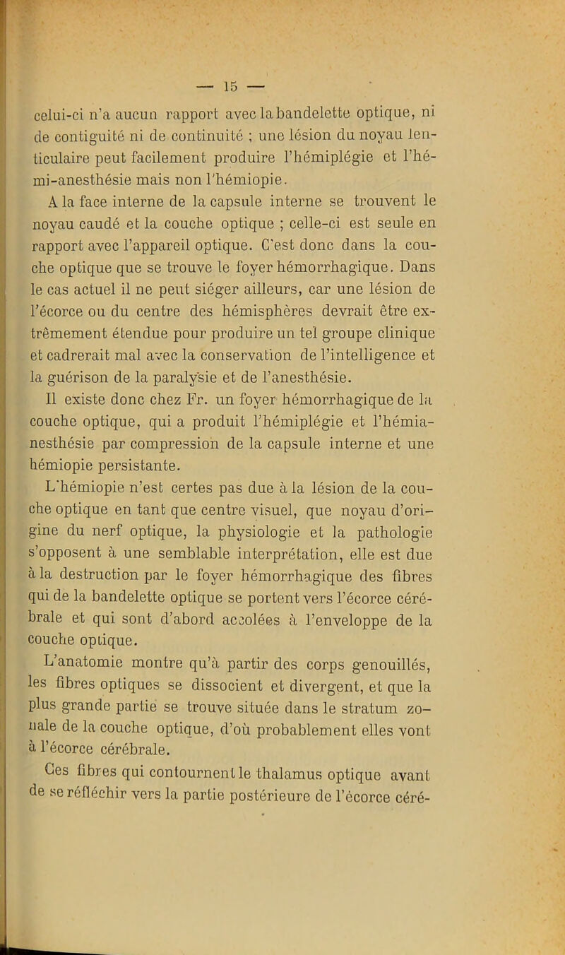 celui-ci n’a aucun rapport avec la bandelette optique, ni de contiguïté ni de continuité ; une lésion du noyau len- ticulaire peut facilement produire l’hémiplégie et l’hé- mi-anesthésie mais non l'hémiopie. A la face interne de la capsule interne se trouvent le noyau caudé et la couche optique ; celle-ci est seule en rapport avec l’appareil optique. C’est donc dans la cou- che optique que se trouve le foyer hémorrhagique. Dans le cas actuel il ne peut siéger ailleurs, car une lésion de l’écorce ou du centre des hémisphères devrait être ex- trêmement étendue pour produire un tel groupe clinique et cadrerait mal avec la conservation de l’intelligence et la guérison de la paralysie et de l’anesthésie. Il existe donc chez Fr. un foyer hémorrhagique de la couche optique, qui a produit l’hémiplégie et l’hémia- nesthésie par compression de la capsule interne et une hémiopie persistante. L’hémiopie n’est certes pas due à la lésion de la cou- che optique en tant que centre visuel, que noyau d’ori- gine du nerf optique, la physiologie et la pathologie s’opposent à une semblable interprétation, elle est due à la destruction par le foyer hémorrhagique des fibres qui de la bandelette optique se portent vers l’écorce céré- brale et qui sont d’abord accolées à l’enveloppe de la couche optique. L’anatomie montre qu’à partir des corps genouillés, les fibres optiques se dissocient et divergent, et que la plus grande partie se trouve située dans le stratum zo- nale de la couche optique, d’où probablement elles vont à l’écorce cérébrale. Ces fibres qui contournent le thalamus optique avant de se réfléchir vers la partie postérieure de l’écorce céré-