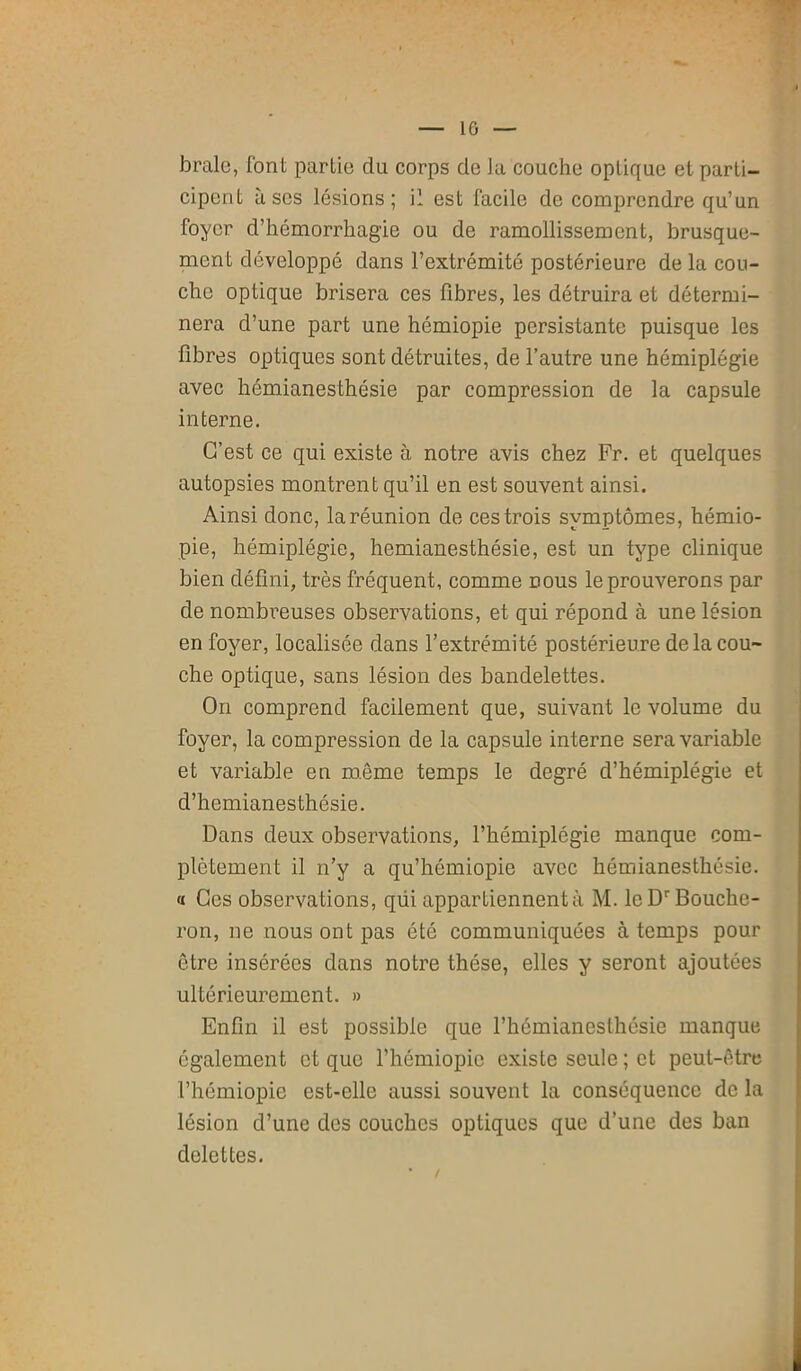 IG braie, font partie clu corps de la couche optique et parti- cipent lises lésions; il est facile de comprendre qu’un foyer d’hémorrhagie ou de ramollissement, brusque- ment développé dans l’extrémité postérieure de la cou- che optique brisera ces fibres, les détruira et détermi- nera d’une part une hémiopie persistante puisque les fibres optiques sont détruites, de l’autre une hémiplégie avec hémianesthésie par compression de la capsule interne. C’est ce qui existe à notre avis chez Fr. et quelques autopsies montrent qu’il en est souvent ainsi. Ainsi donc, la réunion de ces trois symptômes, hémio- pie, hémiplégie, hémianesthésie, est un type clinique bien défini, très fréquent, comme dous le prouverons par de nombreuses observations, et qui répond à une lésion en foyer, localisée dans l’extrémité postérieure de la cou- che optique, sans lésion des bandelettes. On comprend facilement que, suivant le volume du foyer, la compression de la capsule interne sera variable et variable en même temps le degré d’hémiplégie et d’hemianesthésie. Dans deux observations, l’hémiplégie manque com- plètement il n’y a qu’hémiopie avec hémianesthésie. « Ces observations, qiii appartiennent à M. le Dr Bouche- ron, ne nous ont pas été communiquées à temps pour être insérées dans notre thèse, elles y seront ajoutées ultérieurement. » Enfin il est possible que l’hémianesthésie manque également et que l’hémiopic existe seule; et peut-être l’hémiopie est-elle aussi souvent la conséquence de la lésion d’une des couches optiques que d’une des ban delettes.