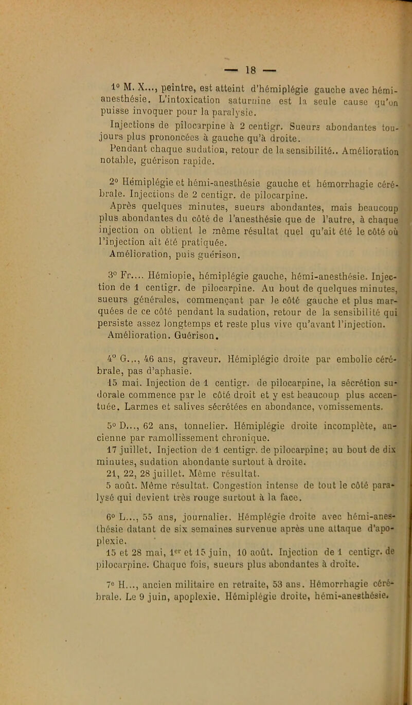 1° M. X..., peintre, est atteint d’hémiplégie gauche avec hémi- anesthésie. L intoxication saturnine est la seule cause qu’un puisse invoquer pour la paralysie. Injections de pilocarpine à 2 centigr. Sueurs abondantes tou- jours plus prononcées à gauche qu’à droite. Pendant chaque sudation, retour de la sensibilité.. Amélioration notable, guérison rapide. 2° Hémiplégie et hémi-anesthésie gauche et hémorrhagie céré- brale. Injections de 2 centigr. de pilocarpine. Après quelques minutes, sueurs abondantes, mais beaucoup plus abondantes du côté de l’anesthésie que de l’autre, à chaque injection on obtient le même résultat quel qu’ait été le côté où l’injection ait été pratiquée. Amélioration, puis guérison. 3° Fr.... Ilémiopie, hémiplégie gauche, hémi-anesthésie. Injec- tion de 1 centigr. de pilocarpine. Au bout de quelques minutes, sueurs générales, commençant par le côté gauche et plus mar- quées de ce côté pendant la sudation, retour de la sensibilité qui persiste assez longtemps et reste plus vive qu’avant l’injection. Amélioration. Guérison. 4° G.,., 46 ans, graveur. Hémiplégie droite par embolie céré- brale, pas d’aphasie. 15 mai. Injection de 1 centigr. de pilocarpine, la sécrétion su- dorale commence par le côté droit et y est beaucoup plus accen- tuée. Larmes et salives sécrétées en abondance, vomissements. 5° D..., 62 ans, tonnelier. Hémiplégie droite incomplète, an- cienne par ramollissement chronique. 17 juillet. Injection de 1 centigr. de pilocarpine; au bout de dix minutes, sudation abondante surtout à droite. 21, 22, 28 juillet. Même résultat. 5 août. Môme résultat. Congestion intense de tout le côté para- lysé qui devient très rouge surtout à la face. 6° L..., 55 ans, journalier. Hémplégie droite avec hémi-anes- thésie datant de six semaines survenue après une attaque d’apo- plexie. 15 et 28 mai, 1er et 15 juin, 10 août. Injection de 1 centigr. de pilocarpine. Chaque fois, sueurs plus abondantes à droite. 7e H..., ancien militaire en retraite, 53 ans. Hémorrhagie céré- brale. Le 9 juin, apoplexie. Hémiplégie droite, hémi-anesthésie.