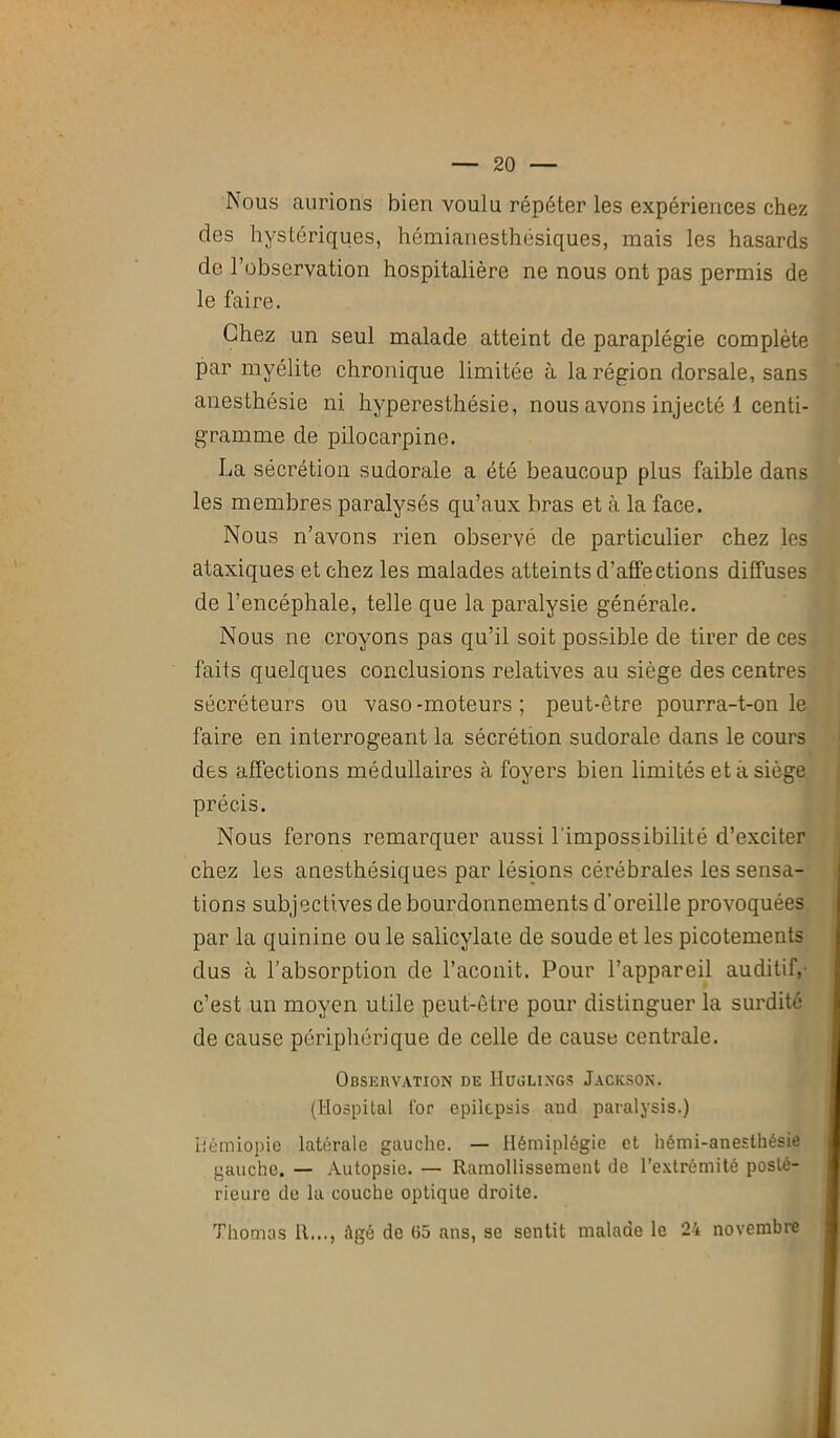 Nous aurions bien voulu répéter les expériences chez des hystériques, hémianesthésiques, mais les hasards de l’observation hospitalière ne nous ont pas permis de le faire. Chez un seul malade atteint de paraplégie complète par myélite chronique limitée à la région dorsale, sans anesthésie ni hyperesthésie, nous avons injecté 1 centi- gramme de pilocarpine. La sécrétion sudorale a été beaucoup plus faible dans les membres paralysés qu’aux bras et à la face. Nous n’avons rien observé de particulier chez les ataxiques et chez les malades atteints d’affections diffuses de l’encéphale, telle que la paralysie générale. Nous ne croyons pas qu’il soit possible de tirer de ces faits quelques conclusions relatives au siège des centres sécréteurs ou vaso-moteurs; peut-être pourra-t-on le faire en interrogeant la sécrétion sudorale dans le cours des affections médullaires à foyers bien limités et a siège précis. Nous ferons remarquer aussi l'impossibilité d’exciter chez les anesthésiques par lésions cérébrales les sensa- tions subjectives de bourdonnements d’oreille provoquées par la quinine ou le salicylate de soude et les picotements dus à l’absorption de l’aconit. Pour l’appareil auditif, c’est un moyen utile peut-être pour distinguer la surdité de cause périphérique de celle de cause centrale. Observation de IIuglings Jackson. (Hospital l'or epilcpsis and paralysis.) Kémiopie latérale gauche. — Hémiplégie et hémi-anesthésie gauche. — Autopsie. — Ramollissement de l’extrémité posté- rieure de la couche optique droite. Thomas H..., i\gô de (55 ans, se sentit malade le 24 novembre