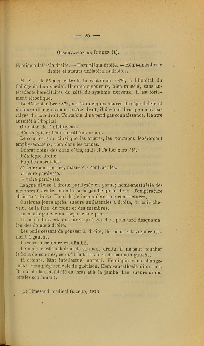 Observation de Ringer (1). Hémiopie latérale droite. — Hémiplégie droite. —Hémi-anesthésie droite et sueurs unilatérales droites. M. X... de 55 ans, entre le 14 septembre 1876, à l’hôpital du Collège de l’université. Homme vigoureux, bien musclé, sans an- técédents héréditaires du côté du système nerveux, il est forte- ment alcoolique. Le 14 septembre 1876, après quelques heures de céphalalgie et de fourmillements dans le côté droit, il devient brusquement pa- ralysé du côté droit. Toutefois,il ne perd pas connaissance. Rentre aussitôt à l’hôpital. Obtusion de l’intelligence. Hémiplégie et hémi-anesthésie droite. Le cœur est sain ainsi que les artères, les poumons légèrement emphysémateux, rien dans les urines. Odorat obtus des deux côtés, mais il l’a toujours été. Hémiopie droite. Pupilles normales. 5° paire anesthésiée, niassêters contractiles. 7e paire paralysée. 8e paire paralysée. Langue déviée à droite paralysée en partie; hémi-anesthésie des membres à droite, moindre à la jambe qu’au bras. Température abaissée à droite. Hémiplégie incomplète sans contractures. Quelques jours après, sueurs unilatérales à droite, du cuir che- velu, de la face, du tronc et des membres. La moitié gauche du corps ne sue pas. Le pouls droit est plus large qu’à gauche ; plus tard desquama ion des doigts à droite. Les poils cessent de pousser à droite, ils poussent vigoureuse- ment à gauche. Le sens musculaire est affaibli. Le malade est maladroit de sa main droite, il ne peut toucher le bout de son nez, ce qu’il fait très bien de sa main gauche. 14 octobre. Etat intellectuel normal. Hémiopie sans change- ment. Hémiplégie en voie de guérison. Hémi-anesthésie diminuée. Retour do la sensibilité au bras et à la jambe. Les sueurs unila- térales continuent. (1) Timesand medical Gazette, 1876.