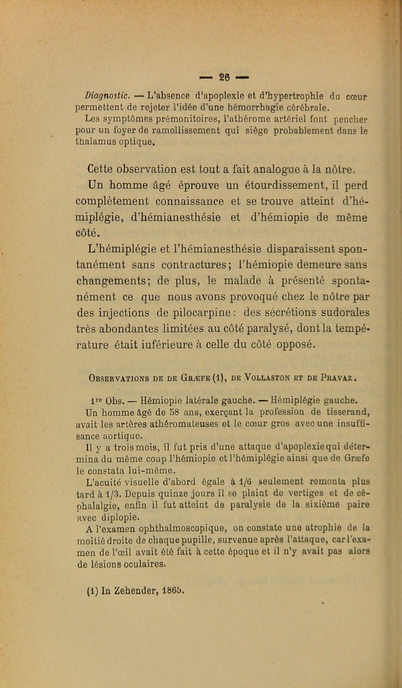 — 20 — Diagnostic.—L’absence d’apoplexie et d’hypertrophie du cœur permettent de rejeter l’idée d’une hémorrhagie cérébrale. Les symptômes prémonitoires, l’athérome artériel font pencher pour un foyer de ramollissement qui siège probablement dans le thalamus optique. Cette observation est tout a fait analogue à la nôtre. Un homme âgé éprouve un étourdissement, il perd complètement connaissance et se trouve atteint d’hé- miplégie, d’hémianesthésie et d’hémiopie de même côté. L’hémiplégie et l’hémianesthésie disparaissent spon- tanément sans contractures; l’hémiopie demeure sans changements; de plus, le malade à présenté sponta- nément ce que nous avons provoqué chez le nôtre par des injections de pilocarpine : des sécrétions sudorales très abondantes limitées au côté paralysé, dont la tempé- rature était iuférieure à celle du côté opposé. Observations de de Græfe(I), de Vollaston et de Pravaz. lre Obs. — Hémiopie latérale gauche. — Hémiplégie gauche. Un homme âgé de 58 ans, exerçant la profession de tisserand, avait les artères athéromateuses et le cœur gros avec une insuffi- sance aortique. Il y a trois mois, il fut pris d’une attaque d’apoplexie qui déter- mina du même coup l’hémiopie et l’hémiplégie ainsi que de Græfe le constata lui-même. L’acuité visuelle d’abord égale à 1/6 seulement remonta plus tard à 1/3. Depuis quinze jours il se plaint de vertiges et de cé- phalalgie, enfin il fut atteint de paralysie de la sixième paire avec diplopie. A l’examen ophthalmoscopique, on constate une atrophie de la moitié droite de chaque pupille, survenue après l’attaque, car l’exa- men de l’œil avait été fait à cette époque et il n’y avait pas alors de lésions oculaires.