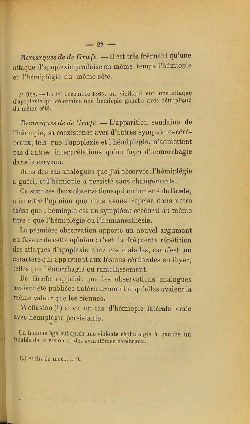 Remarques de de Grcefe. — Il est très fréquent qu une attaque d’apoplexie produise en môme temps l’hémiopie et l'hémiplégie du même côté. 2e Obs. --Le Ier décembre 1865, un vieillard eut une attaque d’apoplexie qui détermina une hémiopie gauche avec hémiplégie du même côté. Remarques de de Grcefe. —L’apparition soudaine de l’hémopie, sa coexistence avec d’autres symptômescéré- braux, tels que l’apoplexie et l’hémiplégie, n’admettent pas d’autres interprétations qu’un foyer d’hémorrhagie dans le cerveau. Dans des cas analogues que j’ai observés, l’hémiplégie a guéri, etl’hémiopie a persisté sans changements. Ce sont ces deux observations qui ont amené de Græfe, a émettre l’opinion que nous avons reprise dans notre thèse que l’hémiopie est un symptôme cérébral au même titre : que l’hémiplégie ou l’hémianesthésie. La première observation apporte un nouvel argument en faveur de cette opinion ; c’est la fréquente répétition des attaques d’apoplexie chez ces malades, car c’est un caractère qui appartient aux lésions cérébrales en foyer, telles que hémorrhagie ou ramollissement. De Græfe rappelait que des observations analogues avaient été publiées antérieurement et qu’elles avaient la même valeur que les siennes. Wollaston (1 ) a vu un cas d’hémiopie latérale vraie avec hémiplégie persistante. #• Un homme ûgé eut après une violente céphalalgie à gauche un trouble de la vision et des symptômes cérébraux. (l) Arch. de méd., 1. 9.