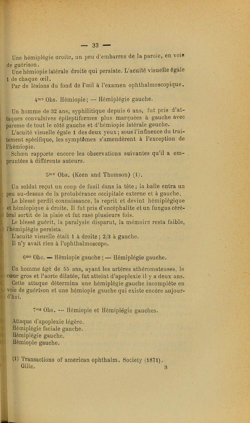 Une hémiplégie droite, un peu d’embarras de la parole, en voie de guérison. Unehémiopie latérale droite qui persiste. L’acuité visuelle égale 1 de chaque œil. Par de lésions du fond de l’œil à l’examen ophthalmoscopique. Obs. Hémiopie; — Hémiplégie gauche. Un homme de 32 ans; syphilitique depuis 6 ans, fut pris d’at- taques convulsives épileptiformes plus marquées à gauche avec paresse de tout le côté gauche et d’hémiopie latérale gauche. L’acuité visuelle égale 1 des deux yeux; sous l'inflnence du trai- tement spécifique, les symptômes s’amendèrent à l’exception de l’hémiopie. Schœn rapporte encore les observations suivantes qu’il a em- pruntées à différents auteurs. 5m0 Obs. (Keen and Thomson) (1). Un soldat reçut un coup de fusil dans la tète ; la balle entra un peu au-dessus de la protubérance occipitale externe et à gauche. Le blessé perdit connaissance, la reprit et devint hémiplégique et hémiopique à droite. Il fut pris d’encéphalite et un fungus céré- bral sortit de la plaie et fut rasé plusieurs fois. Le blessé guérit, la paralysie disparut, la mémoire resta faible, l’hémiplégie persista. L’acuité visuelle était 1 à droite ; 2/3 à gauche. Il n’y avait rien à Tophthalmoseope. 6me Obs. — Hémiopie gauche ; — Hémiplégie gauche. Un homme âgé de 55 ans, ayant les artères athéromateuses, le | cœur gros et l’aorte dilatée, fut atteint d’apoplexie il y a deux ans. Cette attaque détermina une hémiplégie gauche incomplète en 1 voie de guérison et une hémiopie gauche qui existe encore aujour- i d’hui. 7‘e Obs. — Hémiopie et Hémiplégie gauches. Attaque d’apoplexie légère. Hémiplégie faciale gauche. Hémiplégie gauche. Hémiopie gauche. (1) Transactions of american ophthalm. Society (1871). Giile. ' 3