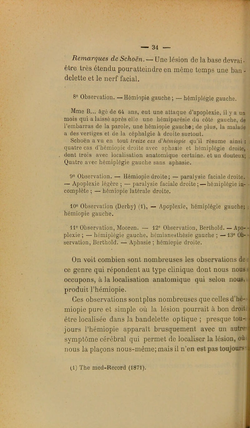 Remarques de Schoen. — Une lésion de la base devrai. être très étendu pouratteindre en même temps une ban - delette et le nerf facial. 8° Observation. — Hémiopie gauche; — hémiplégie gauche. Mme B... âgé de 64 ans, eut une attaque d’apoplexie, il y a un mois qui a laissé après elle une hémiparésie du côté gauche.de l’embarras de la parole, une hémiopie gauche; de plus, la malade a des vertiges et de la céphalgie à droite surtout. Schoën a vu en tout treize cas d'hémiopie qu’il résume ainsi : quatre cas d’hémiopie droite avec aphasie et hémiplégie droite, dont trois avec localisation anatomique certaine, et un douteux; Quatre avec hémiplégie gauche sans aphasie. 9° Observation. — Hémiopie droite ; — paralysie faciale droite. — Apoplexie légère ; — paralysie faciale droite: — hémiplégie in- complète ; — hémiopie latérale droite. 10e Observation (Derby) (1), — Apoplexie, hémiplégie gauche; . hémiopie gauche. 11e Observation, Mooren. — 12e Observation, Berthold. — Apo- - plexie ; — hémiplégie gauche, hémianesthésie gauche ; — 13e Ob- servation, Berthold. — Aphasie ; hémiopie droite. On voit combien sont nombreuses les observations de ce genre qui répondent au type clinique dont nous nous occupons, à la localisation anatomique qui selon nous, produit l’hémiopie. Ces observations sontplus nombreuses que celles d'hé- miopie pure et simple où la lésion pourrait à bon droit être localisée dans la bandelette optique ; presque tou- jours l’hémiopie apparaît brusquement avec un autre symptôme cérébral qui permet de localiser la lésion, où nous la plaçons nous-même; mais il n’en est pas toujours (1) The med-Rccord (1871).