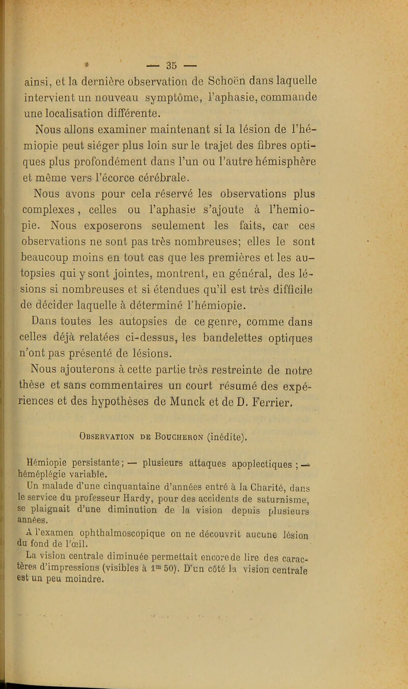 ainsi, et la dernière observation de Schocn dans laquelle intervient un nouveau symptôme, l’aphasie, commande une localisation différente. Nous allons examiner maintenant si la lésion de l’hé- miopie peut siéger plus loin sur le trajet des fibres opti- ques plus profondément dans l’un ou l’autre hémisphère et même vers l’écorce cérébrale. Nous avons pour cela réservé les observations plus complexes, celles ou l’aphasie s’ajoute à l’hemio- pie. Nous exposerons seulement les faits, car ces observations ne sont pas très nombreuses; elles le sont beaucoup moins en tout cas que les premières et les au- topsies qui y sont jointes, montrent, en général, des lé- sions si nombreuses et si étendues qu’il est très difficile de décider laquelle à déterminé l’hémiopie. Dans toutes les autopsies de ce genre, comme dans celles déjà relatées ci-dessus, les bandelettes optiques n’ont pas présenté de lésions. Nous ajouterons à cette partie très restreinte de notre thèse et sans commentaires un court résumé des expé- riences et des hypothèses de Munck et de D. Ferrier. Observation de Boucheron (inédite). Hémiopie persistante; — plusieurs attaques apoplectiques ; héméplégie variable. Un malade d’une cinquantaine d’années entré à la Charité, dans le service du professeur Hardy, pour des accidents de saturnisme, se plaignait d’une diminution de la vision depuis plusieurs années. A l’examen ophthalmoscopique on ne découvrit aucune lésion du fond de l'œil. La vision centrale diminuée permettait encore de lire des carac- tères d’impressions (visibles à lm 50). D’un côté la vision centrale est un peu moindre.