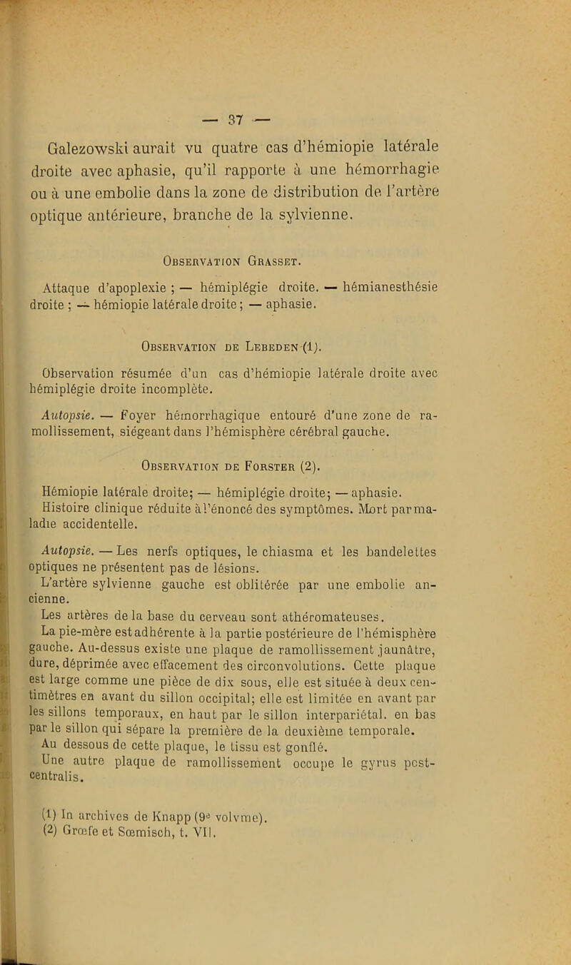 Galezowski aurait vu quatre cas d’hémiopie latérale droite avec aphasie, qu’il rapporte à une hémorrhagie ou à une embolie dans la zone de distribution de l’artère optique antérieure, branche de la sylvienne. Observation Grasset. Attaque d’apoplexie ; — hémiplégie droite. — hémianesthésie droite ; — hémiopie latérale droite ; — aphasie. Observation de Lebeden (ij. Observation résumée d’un cas d’hémiopie latérale droite avec hémiplégie droite incomplète. Autopsie. — Foyer hémorrhagique entouré d'une zone de ra- mollissement, siégeant dans l’hémisphère cérébral gauche. Observation de Forster (2). Hémiopie latérale droite; — hémiplégie droite; —aphasie. Histoire clinique réduite à l’énoncé des symptômes. Mort par ma- ladie accidentelle. Autopsie. — Les nerfs optiques, le chiasma et les bandelettes optiques ne présentent pas de lésions. L’artère sylvienne gauche est oblitérée par une embolie an- cienne. Les artères delà base du cerveau sont athéromateuses. La pie-mère est adhérente à la partie postérieure de l’hémisphère gauche. Au-dessus existe une plaque de ramollissement jaunâtre, dure, déprimée avec effacement des circonvolutions. Cette plaque est large comme une pièce de dix sous, elle est située à deux cen- timètres en avant du sillon occipital; elle est limitée en avant par les sillons temporaux, en haut par le sillon interpariétal, en bas par le sillon qui sépare la première de la deuxième temporale. Au dessous de cette plaque, le tissu est gonüê. Une autre plaque de ramollissement occupe le gyrus pcst- centralis. (1) In archives de Knapp (9e volvmc).