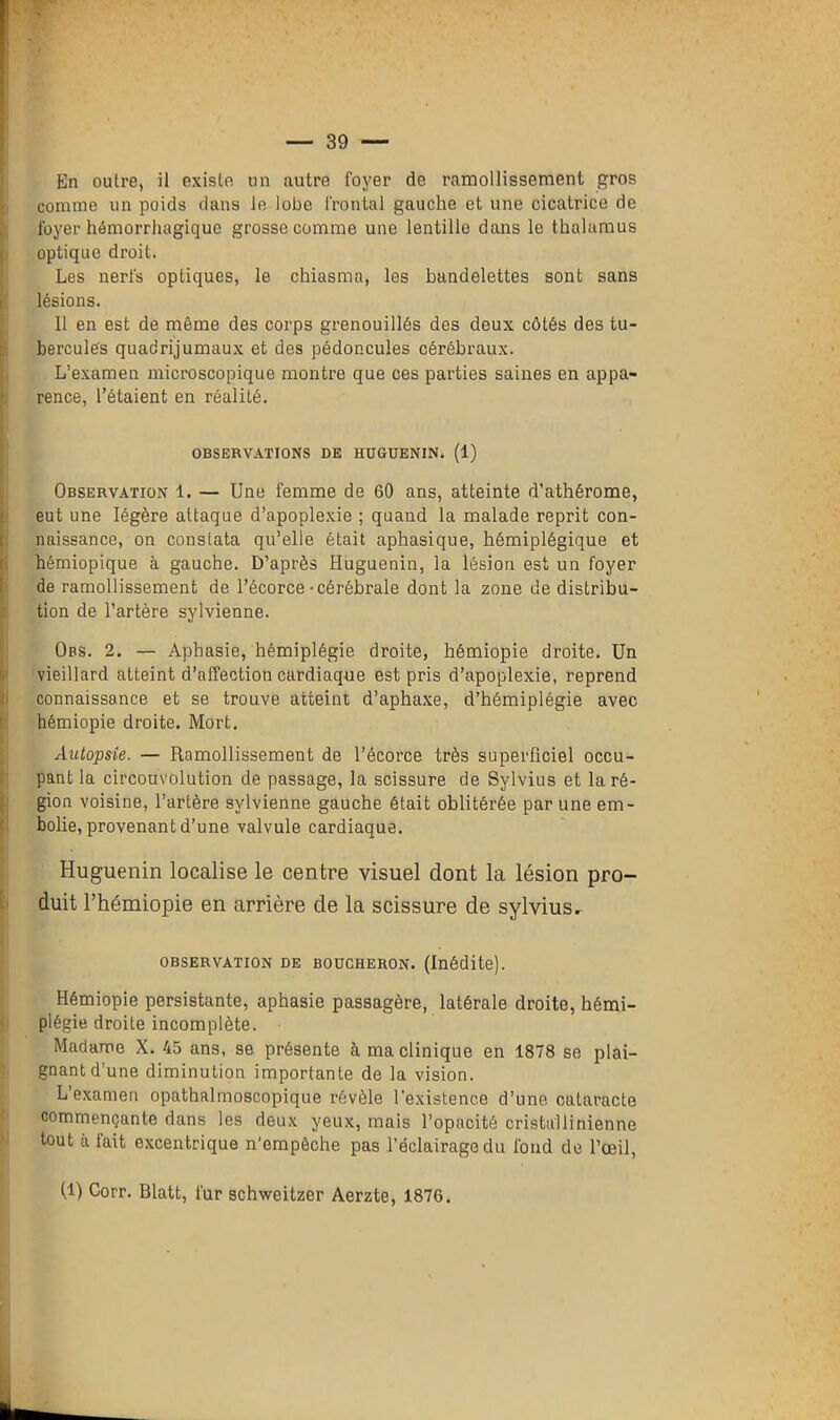 En outre, il existe un autre foyer de ramollissement gros comme un poids dans le lobe frontal gauche et une cicatrice de foyer hémorrhagique grosse comme une lentille dans le thalamus optique droit. Les nerfs optiques, le chiasma, les bandelettes sont sans lésions. Il en est de même des corps grenouillés des deux côtés des tu- bercules quadrijumaux et des pédoncules cérébraux. L’examen microscopique montre que ces parties saines en appa- rence, l’étaient en réalité. OBSERVATIONS DE HUGUENIN. (1) Observation 1. — Une femme de 60 ans, atteinte d’athérome, eut une légère attaque d’apoplexie ; quand la malade reprit con- naissance, on constata qu’elle était aphasique, hémiplégique et hémiopique à gauche. D’après Huguenin, la lésion est un foyer de ramollissement de l’écorce-cérébrale dont la zone de distribu- tion de l’artère sylvienne. Obs. 2. — Aphasie, hémiplégie droite, hémiopie droite. Un vieillard atteint d’affection cardiaque est pris d’apoplexie, reprend connaissance et se trouve atteint d’aphaxe, d’hémiplégie avec hémiopie droite. Mort. Autopsie. — Ramollissement de l’écorce très superficiel occu- pant la circouvolution de passage, la scissure de Sylvius et la ré- gion voisine, l’artère sylvienne gauche était oblitérée par une em- bolie, provenant d’une valvule cardiaque. Huguenin localise le centre visuel dont la lésion pro- duit l’hémiopie en arrière de la scissure de sylvius. observation de boucheron. (Inédite). Hémiopie persistante, aphasie passagère, latérale droite, hémi- plégie droite incomplète. Madame X. 45 ans, se présente à ma clinique en 1878 se plai- gnant d’une diminution importante de la vision. L’examen opathalmoscopique révèle l’existence d’une cataracte commençante dans les deux yeux, mais l’opacité cristullinienne tout à fait excentrique n'empêche pas l’éclairage du fond de l’œil, (1) Corr. Blatt, fur schweitzer Aerzte, 1876.