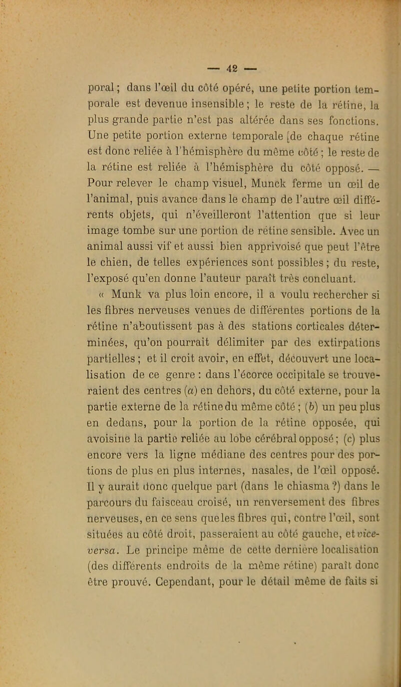 poral ; dans l’œil du côté opéré, une petite portion tem- porale est devenue insensible ; le reste de la rétine, la plus grande partie n’est pas altérée dans ses fonctions. Une petite portion externe temporale [de chaque rétine est donc reliée à l’hémisphère du même côté ; le reste de la rétine est reliée à l’hémisphère du côté opposé. — Pour relever le champ visuel, Munck ferme un œil de l’animal, puis avance dans le champ de l’autre œil diffé- rents objets, qui n’éveilleront l’attention que si leur image tombe sur une portion de rétine sensible. Avec un animal aussi vif et aussi bien apprivoisé que peut l’être le chien, de telles expériences sont possibles; du reste, l’exposé qu’en donne l’auteur paraît très concluant. « Munk va plus loin encore, il a voulu rechercher si les fibres nerveuses venues de différentes portions de la rétine n’aboutissent pas à des stations corticales déter- minées, qu’on pourrait délimiter par des extirpations partielles ; et il croit avoir, en effet, découvert une loca- lisation de ce genre : dans l’écorce occipitale se trouve- raient des centres (a) en dehors, du côté externe, pour la partie externe de la rétine du même côté ; (6) un peu plus en dedans, pour la portion de la rétine opposée, qui avoisine la partie reliée au lobe cérébral opposé ; (c) plus encore vers la ligne médiane des centres pour des por- tions de plus en plus internes, nasales, de l’œil opposé. Il y aurait donc quelque part (dans le chiasma ?) dans le parcours du faisceau croisé, un renversement des fibres nerveuses, en ce sens que les fibres qui, contre l’œil, sont situées au côté droit, passeraient au côté gauche, etvice- versa. Le principe même de cette dernière localisation (des différents endroits de la même rétine) parait donc être prouvé. Cependant, pour le détail même de faits si