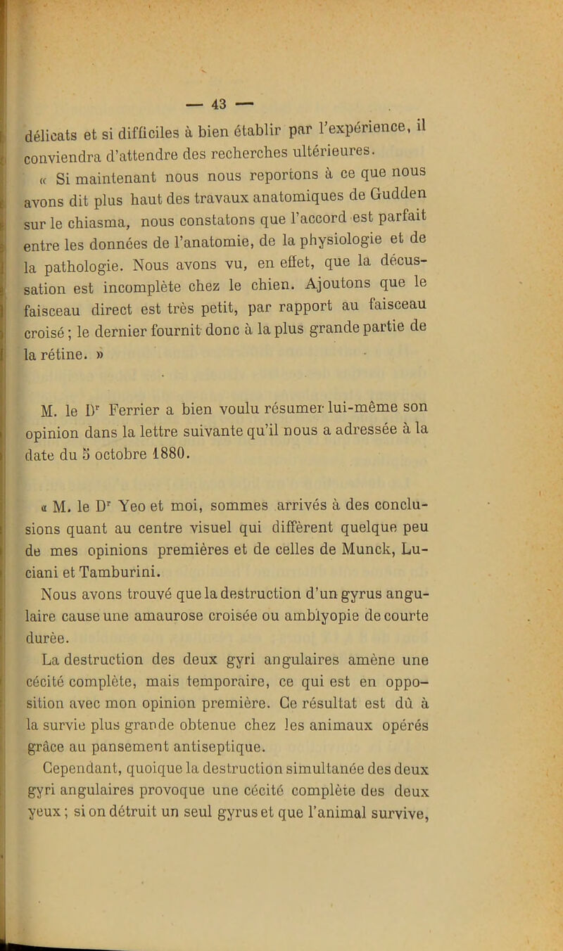 délicats et si difficiles à bien établir par l’expérience, il conviendra d’attendre des recherches ultérieures. « Si maintenant nous nous reportons à ce que nous avons dit plus haut des travaux anatomiques de Gudden sur le chiasma, nous constatons que l’accord est parfait entre les données de l’anatomie, de la physiologie et de la pathologie. Nous avons vu, en efîet, que la décus- sation est incomplète chez le chien. Ajoutons que le faisceau direct est très petit, par rapport au faisceau croisé ; le dernier fournit donc à la plus grande partie de la rétine. » M. le Dr Ferrier a bien voulu résumer lui-même son opinion dans la lettre suivante qu’il nous a adressée à la date du 5 octobre 1880. a M. le Dr Yeo et moi, sommes arrivés à des conclu- sions quant au centre visuel qui diffèrent quelque peu de mes opinions premières et de celles de Munck, Lu- ciani et Tamburini. Nous avons trouvé que la destruction d’ungyrus angu- laire cause une amaurose croisée ou amblyopie de courte durée. La destruction des deux gyri angulaires amène une cécité complète, mais temporaire, ce qui est en oppo- sition avec mon opinion première. Ce résultat est dû à la survie plus grande obtenue chez les animaux opérés grâce au pansement antiseptique. Cependant, quoique la destruction simultanée des deux gyri angulaires provoque une cécité complète des deux yeux ; si on détruit un seul gyruset que l’animal survive,