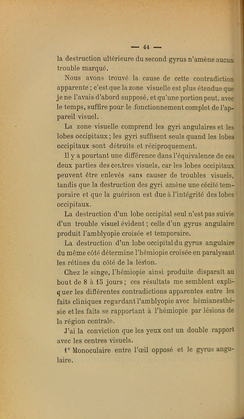 la destruction ultérieure du second gyrus n’amène aucun trouble marqué. Nous avons trouvé la cause de cette contradiction apparente ; c’est que la zone visuelle est plus étendue que je ne l’avais d’abord supposé, et qu’une portion peut, avec le temps, suffire pour le fonctionnement complet de l’ap- pareil visuel. La zone visuelle comprend les gyri angulaires et les lobes occipitaux ; les gyri suffisent seuls quand les lobes occipitaux sont détruits et réciproquement. Il y a pourtant une différence dans l’équivalence de ces deux parties des centres visuels, caries lobes occipitaux peuvent être enlevés sans causer de troubles visuels, tandis que la destruction des gyri amène une cécité tem- poraire et que la guérison est due à l’intégrité des lobes occipitaux. La destruction d’un lobe occipital seul n’est pas suivie d’un trouble visuel évident ; celle d’un gyrus angulaire produit l’amblyopie croisée et temporaire. La destruction d’un lobe occipital du gyrus angulaire du même côté détermine l’hémiopie croisée en paralysant les rétines du côté de la lésion. Chez le singe, l’hémiopie ainsi produite disparaît au bout de 8 à 15 jours ; ces résultats me semblent expli- quer les différentes contradictions apparentes entre les faits cliniques regardant l’amblyopie avec hémianesthé- sie et les faits se rapportant à l’hémiopie par lésions de la région centrale. J’ai la conviction que les yeux ont un double rapport avec les centres visuels. 1° Monoculaire entre l’œil opposé et le gyrus angu- laire.