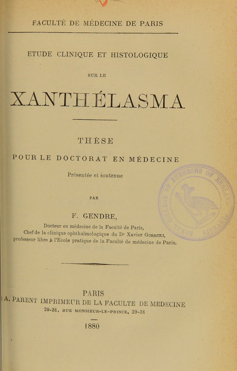 FACULTÉ DE MÉDECINE DE PARIS ETUDE CLINIQUE ET HISTOLOGIQUE SUR LE XANTHPLASMA THÈSE POUR LE DOCTORAT EN MÉDECINE Présentée et soutenue PAR F. GENDRE, Docteur en médecine de la Faculté de Paris, Chef de la clinique ophthalmologique du D<- Xavier Goreckj, professeur libre p l’Ecole pratique de la Faculté de médecine de Paris. PARIS ■ parent imprimeur de la faculté de medecine 29-31, ÏUJE MON SIEUR-LE-p rince* 29-31