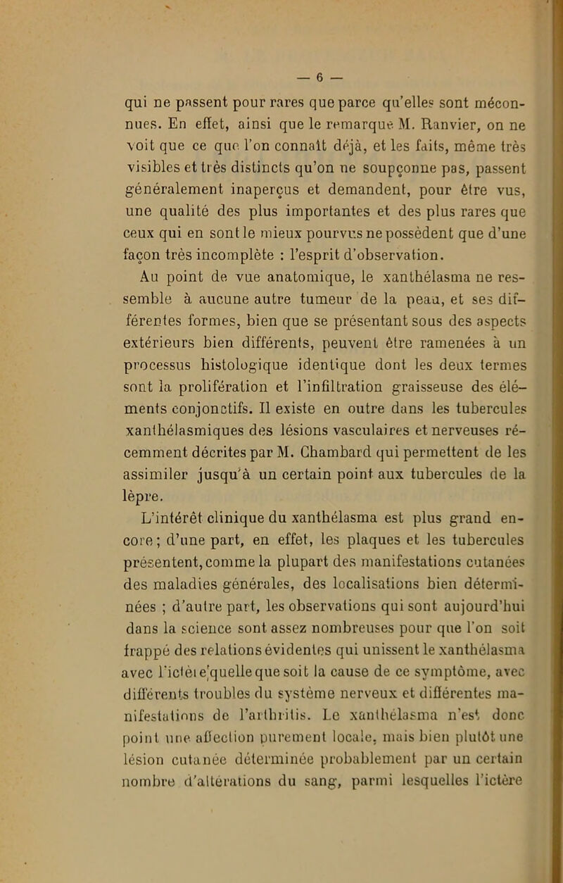 qui ue passent pour rares que parce qu’elles sont mécon- nues. En effet, ainsi que le remarque M. Ranvier, on ne voit que ce que l’on connaît déjà, et les faits, même très visibles et très distincts qu’on ne soupçonne pas, passent généralement inaperçus et demandent, pour être vus, une qualité des plus importantes et des plus rares que ceux qui en sont le mieux pourvus ne possèdent que d’une façon très incomplète : l’esprit d’observation. Au point de vue anatomique, le xanthélasma ne res- semble à aucune autre tumeur de la peau, et ses dif- férentes formes, bien que se présentant sous des aspects extérieurs bien différents, peuvent être ramenées à un processus histologique identique dont les deux termes sont la prolifération et l’infiltration graisseuse des élé- ments conjonctifs. Il existe en outre dans les tubercules xanthélasmiques des lésions vasculaires et nerveuses ré- cemment décrites par M. Chambard qui permettent de les assimiler jusqu'à un certain point aux tubercules de la lèpre. L’intérêt clinique du xanthélasma est plus grand en- core; d’une part, en effet, les plaques et les tubercules présentent, comme la plupart des manifestations cutanées des maladies générales, des localisations bien détermi- nées ; d’autre part, les observations qui sont aujourd’hui dans la science sont assez nombreuses pour que l’on soit frappé des relations évidentes qui unissent le xanthélasma avec ridèie'quelieque soit la cause de ce symptôme, avec différents troubles du système nerveux et différentes ma- nifestations de l’arthrilis. Le xanthélasma n’est donc point une afiection purement locale, mais bien plutôt une lésion cutanée déterminée probablement par un certain nombre d'altérations du sang, parmi lesquelles l’ictère
