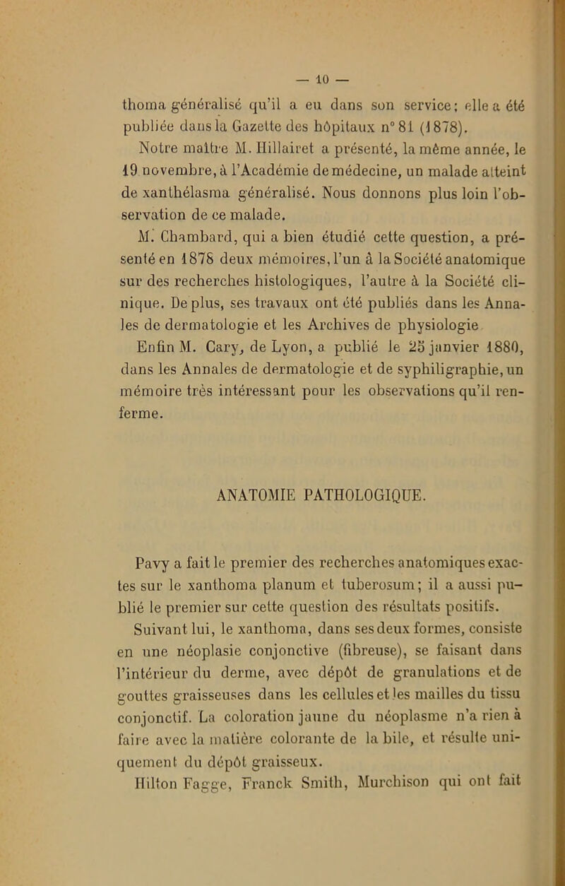 thoma généralisé qu’il a eu clans son service; elle a été publiée dans la Gazette des hôpitaux n°81 (4878). Notre maître M. Ilillairet a présenté, la même année, le 19 novembre, à l’Académie de médecine, un malade atteint de xanthélasma généralisé. Nous donnons plus loin l’ob- servation de ce malade. M. Chambard, qui a bien étudié cette question, a pré- senté en 1878 deux mémoires, l’un à la Société anatomique sur des recherches histologiques, l’autre à la Société cli- nique. Déplus, ses travaux ont été publiés dans les Anna- les de dermatologie et les Archives de physiologie Enfin M. Cary, de Lyon, a publié le 23 janvier 1880, dans les Annales de dermatologie et de syphiligraphie, un mémoire très intéressant pour les observations qu’il ren- ferme. ANATOMIE PATHOLOGIQUE. Pavy a fait le premier des recherches anatomiques exac- tes sur le xanthoma planum et tuberosum; il a aussi pu- blié le premier sur cette question des résultats positifs. Suivant lui, le xanthoma, dans ses deux formes, consiste en une néoplasie conjonctive (fibreuse), se faisant dans l’intérieur du derme, avec dépôt de granulations et de gouttes graisseuses dans les cellules et les mailles du tissu conjonctif. La coloration jaune du néoplasme n’a rien à faire avec la matière colorante de la bile, et résulte uni- quement du dépôt graisseux. Hilton Fagge, Franck Smith, Murchison qui ont fait