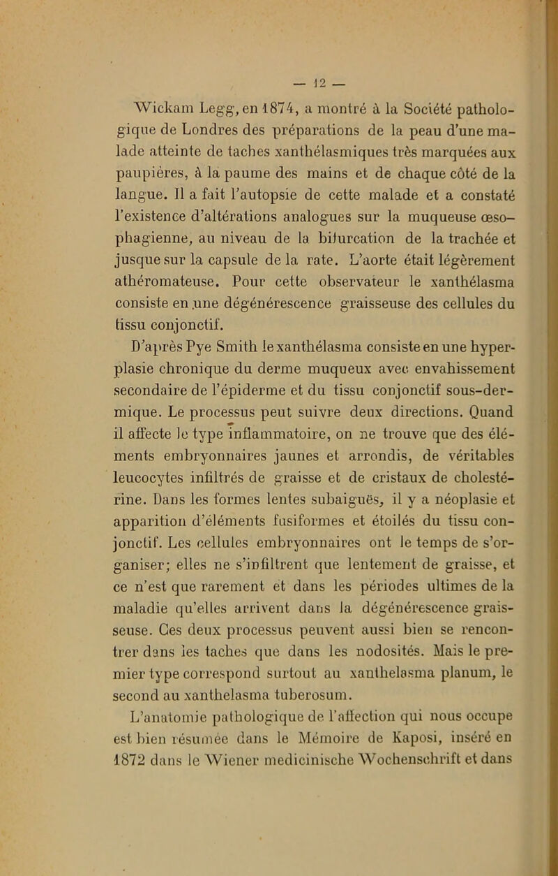 Wickam Legg, en 1874, a montré à la Société patholo- gique de Londres des préparations de la peau d’une ma- lade atteinte de taches xanthélasmiques très marquées aux paupières, à la paume des mains et de chaque côté de la langue. Il a fait l’autopsie de cette malade et a constaté l’existence d’altérations analogues sur la muqueuse œso- phagienne, au niveau de la biiurcation de la trachée et jusque sur la capsule delà rate. L’aorte était légèrement athéromateuse. Pour cette observateur le xanthélasma consiste en .une dégénérescence graisseuse des cellules du tissu conjonctif. D’après Pye Smith le xanthélasma consiste en une hyper- plasie chronique du derme muqueux avec envahissement secondaire de l’épiderme et du tissu conjonctif sous-der- mique. Le processus peut suivre deux directions. Quand il affecte le type inflammatoire, on ne trouve que des élé- ments embryonnaires jaunes et arrondis, de véritables leucocytes infiltrés de graisse et de cristaux de cholesté- rine. Dans les formes lentes subaiguës, il y a néoplasie et apparition d’éléments fusiformes et étoilés du tissu con- jonctif. Les cellules embryonnaires ont le temps de s’or- ganiser; elles ne s’infiltrent que lentement de graisse, et ce n’est que rarement et dans les périodes ultimes de la maladie qu’elles arrivent dans la dégénérescence grais- seuse. Ces deux processus peuvent aussi bien se rencon- trer dans les taches que dans les nodosités. Mais le pre- mier type correspond surtout au xanthélasma planum, le second au xanthélasma tuberosum. L’anatomie pathologique de l’affection qui nous occupe est bien résumée dans le Mémoire de Kaposi, inséré en 1872 dans le Wiener medicinische Wochenschrift et dans