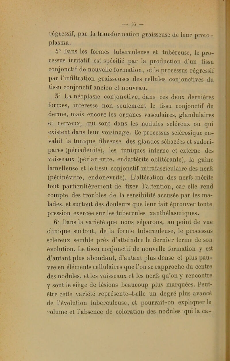 régressif, par la transformation graisseuse de leur proio - plasma. 4° Dans les formes tuberculeuse et tubéreuse, le pro- cessus irritatif est spécifié par la production d’un tissu conjonctif de nouvelle formation, et le processus régressif par l’infiltration graisseuses des cellules conjonctives du tissu conjonctif ancien et nouveau. 5° La néoplasie conjonctive, dans ces deux dernières formes, intéresse non seulement le tissu conjonctif du derme, mais encore les organes vasculaires, glandulaires et nerveux, qui sont dans les nodules scléreux ou qui existent dans leur voisinage. Ce processus sclérosique en- vahit la tunique fibreuse des glandes sébacées et sudori- pares (périadénite), les tuniques interne et externe des vaisseaux (périartérite, endartérite oblitérante), la gaine lamelleuse et le tissu conjonctif intrafasciculaire des nerfs (périnévrite, endonévrite). L’altération des nerfs mérite tout particulièrement de fixer l’attention, car elle rend compte des troubles de la sensibilité accusée par les ma- lades, et surtout des douleurs que leur fait éprouver toute pression exercée sur les tubercules xantbélasmiques. 6° Dans la variété que nous séparons, au point de vue clinique surtout, de la forme tuberculeuse, le processus scléreux semble près d’atteindre le dernier terme de son évolution. Le tissu conjonctif de nouvelle formation y est d’autant plus abondant, d’autant plus dense et plus pau- vre en éléments cellulaires que l’on se rapproche du centre des nodules, et les vaisseaux et les nerfs qu’on y rencontre y sont le siège de lésions beaucoup plu« marquées. Peut- être cette variété représente-t-elle un degré plus avancé de l’évolution tuberculeuse, et pourrait-on expliquer le olume et l’absence de coloration des nodules qui la ca-