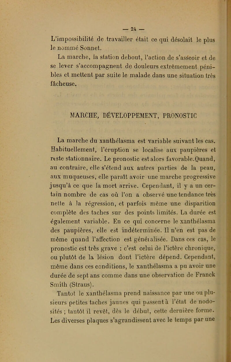 L’impossibilité de travailler était ce qui désolait le plus le nommé Sonnet. La marche, la station debout, l’action de s’asseoir et de se lever s’accompagnent de douleurs extrêmement péni- bles et mettent par suite le malade dans une situation très fâcheuse. MARCHE, DÉVELOPPEMENT, PRONOSTIC La marche du xanthélasma est variable suivant les cas. Habituellement, l’éruption se localise aux paupières et rtste stationnaire. Le pronostic est alors favorable.Quand, au contraire, elle s’étend aux autres parties de la peau, aux muqueuses, elle parait avoir une marche progressive jusqu’à ce que la mort arrive. Cependant, il y a un cer- tain nombre de cas où l’on a observé une tendance très nette à la régression, et parfois même une disparition complète des taches sur des points limités. La durée est également variable. En ce qui concerne le xanthélasma des paupières, elle est indéterminée. Il n’en est pas de même quand l’affection est généialisée. Dans ces cas, le pronostic est très grave : c’est celui de l’ictère chronique, ou plutôt de la lésion dont l’ictère dépend. Cependant, même dans ces conditions, le xanthélasma a pu avoir une durée de sept ans comme dans une observation de Franck Smith (Straus). Tantôt le xanthélasma prend naissance par une ou plu- sieurs petites taches jaunes qui passent à l’état de nodo- sités ; tantôt il revêt, dès le début, cette dernière forme. Les diverses plaques s’agrandissent avec le temps par une