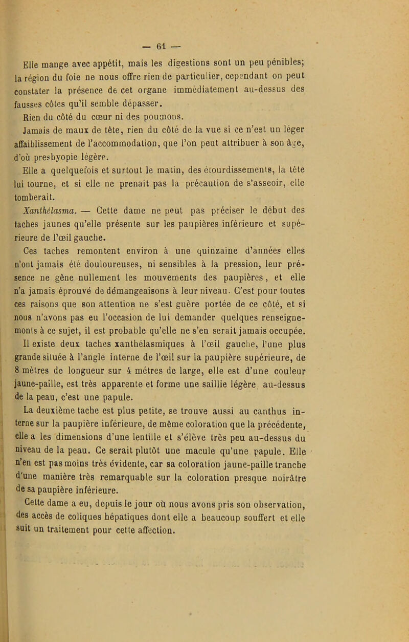 Elle mange avec appétit, mais les digestions sont un peu pénibles; la région du foie ne nous offre rien de particulier, cependant on peut constater la présence de cet organe immédiatement au-dessus des fausses côtes qu’il semble dépasser. Rien du côté du cœur ni des poumous. Jamais de maux de tète, rien du côté de la vue si ce n’est un léger affaiblissement de l’accommodation, que l’on peut attribuer à son âge, d’où presbyopie légère. Elle a quelquefois et surtout le matin, des étourdissements, la tète lui tourne, et si elle ne prenait pas la précaution de s’asseoir, elle tomberait. Xanthélasma. — Cette dame ne peut pas préciser le début des taches jaunes qu’elle présente sur les paupières inférieure et supé- rieure de l’œil gauche. Ces taches remontent environ à une quinzaine d’années elles n’ont jamais été douloureuses, ni sensibles à la pression, leur pré- sence ne gène nullement les mouvements des paupières, et elle n’a jamais éprouvé de démangeaisons à leur niveau- C’est pour toutes ces raisons que son attention ne s’est guère portée de ce côté, et si nous n’avons pas eu l’occasion de lui demander quelques renseigne- ments à ce sujet, il est probable qu’elle ne s’en serait jamais occupée. Il existe deux taches xanthélasmiques à l’œil gauche, l’une plus grande située à l’angle interne de l’œil sur la paupière supérieure, de 8 mètres de longueur sur 4 métrés de large, elle est d’une couleur jaune-paîlle, est très apparente et forme une saillie légère au-dessus de la peau, c’est une papule. La deuxième tache est plus petite, se trouve aussi au carithus in- terne sur la paupière inférieure, de même coloration que la précédente, elle a les dimensions d’une lentille et s’élève très peu au-dessus du niveau de la peau. Ce serait plutôt une macule qu’une papule. Elle n’en est pas moins très évidente, car sa coloration jaune-paille tranche d'une manière très remarquable sur la coloration presque noirâtre de sa paupière inférieure. Celte dame a eu, depuis le jour où nous avons pris son observation, des accès de coliques hépatiques dont elle a beaucoup souffert et elle suit un traitement pour cette affection.