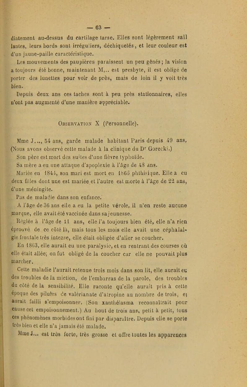 diatement au-dessus du cartilage tarse. Elles sont légèrement sail lanles, leurs bords sont irréguliers, déchiquetés, et leur couleur est d’un jaune-paille caractéristique. Les mouvements des paupières paraissent un peu gênés; la vision a toujours été bonne, maintenant M,.. est presbyte, il est obligé de porter des lunettes pour voir de près, mais de loin il y voit très bien. Depuis deux ans ces taches sont à peu près stationnaires, elles n’ont pas augmenté d’une manière appréciable. Observation X (Personnelle). Mme J.54 ans, garde malade habitant Paris depuis 49 ans, (Nous avons observé cette malade à la clinique du Dr Gorecki.) Son père est mort des suites d’une fièvre typhoïde. Sa mère a eu une attaque d’apoplexie à l’âge de 48 ans. Mariée en 1844, son mari est mort en lh6o phthisique. Elle a eu deux filles dont une est mariée et l’autre est morte à l’âge de 22 ans, d’une méningite. Pus de maladie dans son enfance. A l’âge de36aas elle a eu la petite vérole, il n’en reste aucune marque, elle avait été vaccinée dans sajeunesse. Réglée à l’âge de 11 ans, elle l’a toujours bien été, elle n’a rien éprouvé de ce côté là, mais tous les mois elle avait une céphalal- gie frontale très intense, elle était obligée d’alier se coucher. En 1863, elle aurait eu une paralysie, et en rentrant des courses où elle était allée; on fut obligé de la coucher car elle De pouvait plus marcher. Cette maladie l’aurait retenue trois mois dans son lit, elle aurait eu des troubles de la miction, de l’embarras de la parole, des troubles du côté de la sensibilité. Elle raconte quelle aurait pris à celte époque des pilules de valérianate d’atropine au nombre de trois, e) aurait failli s'empoisonner. (Son xanthélasma reconnaîtrait pour cause cet empoisonnement.) Au bout de trois ans, petit à petit, tous ces phénomènes morbides ont fini par disparaître. Depuis elle se porte très bien et elle n’a jamais été malade. Mme J... est très forte, très grosse et offre toutes les apparences