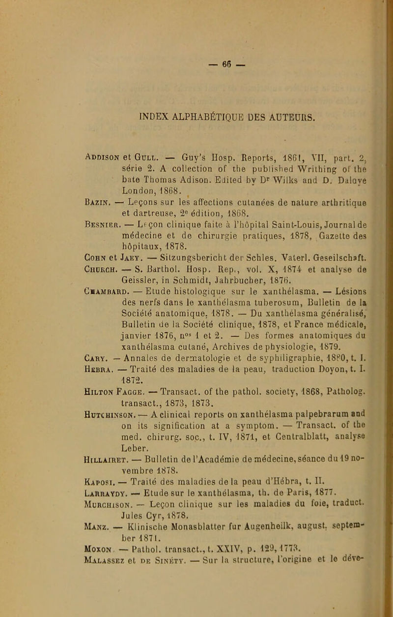 INDEX ALPHABÉTIQUE DES AUTEURS. Addison et Gull. — Guy’s IIosp. Reports, 1861, VII, part. 2, série 2. A collection of the publislied Writhing of the bâte Thomas Adison. EJited bv Dr Wilks and D. Dalove London,1868. ' » Bazin. — Leçons sur les affections cutanées de nature arthritique et dartreuse, 2e édition, 1868. Besnier. — Lfçon clinique faite à l’hôpital Saint-Louis, Journal de médecine et de chirurgie pratiques, 1878, Gazette des hôpitaux, 1878. Cohn et Jaey. — Sitzungsbericht der Schles. Vaterl. Geseilschaft. Chukch. — S. Barthol. Hosp. Rep., vol. X, 1874 et analyse de Geissler, in Schmidt, Jahrbucber, 1876. Cbambard.—Etude histologique sur le xanthélasma. — Lésions des nerfs dans le xanthélasma tuberosum, Bulletin de la Société anatomique. 1878. — Du xanthélasma généralisé, Bulletin de la Société clinique, 1878, et France médicale, janvier 1876, nos 1 et 2. — Des formes anatomiques du xanthélasma cuLané, Archives de physiologie, 1879. Cary. — Annales de dermatologie et de syphiligraphie, 18P0, t. I. Hebra. —Traité des maladies de la peau, traduction Doyon, t. I. 1872. Hilton Facge. —Transact. of the pathol. society, 1868, Patkolog. transact., 1873, 1873. Hutchinson. — A clinical reports on xanthélasma palpebrarum and on its signification at a symptom. — Transact. of the med. chirurg. soc., t. IV, 1871, et Centralblatt, analyse Leber. Hillàiret. — Bulletin de l’Académie de médecine,séance du 19 no- vembre 1878. Kaposi. — Traité des maladies de la peau d’Hébra, t. II. Larraydy. — Etude sur le xanthélasma, th. de Paris, 1877. Murchison. — Leçon clinique sur les maladies du foie, traduct. Jules Cyr, i878. Manz. — Klinische Monasblatter fur Augenheilk, august. septem- ber 1871. Moxon — Pathol, transact., t. XXIV, p. 129, 1773. Malassez et de Sinéty. — Sur la structure, l’origine et le déve-