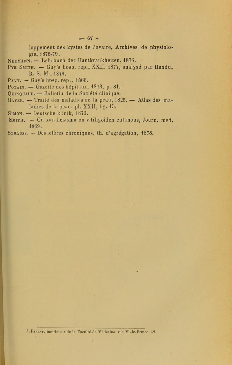— 67 - loppement des kystes de l’ovaire, Archives de physiolo- gie, 1878-79. Neumann. — Lohrbucli der Hantkraukheiten, -1876. Pve Smith. — Guy’s hosp. rep., XXII. 1877, analysé par Rendu, R. S. M., 1878. Pavy. — Guy’s h’osp. rep., 1866. Potain. — Gazette des hôpitaux, 1878, p. 81. Quinqüaud. — Bulletin de la Société clinique. Rayer. — Traité des maladies de la peau, 1825. — Atlas des ma- ladies de la peQu, pl. XXII, lig. 15. Simon. — Deutsche klinik, 1872. Smith. — On xanthelasma on vililigoiden cutanous, Journ. med. 1869. Strauss. — Des ictères chroniques, th. d’agrégation, 1878. A. Parent, imnrimaur de la Faculté Hp MéiWinp rua M.-In-Frmcn. AN