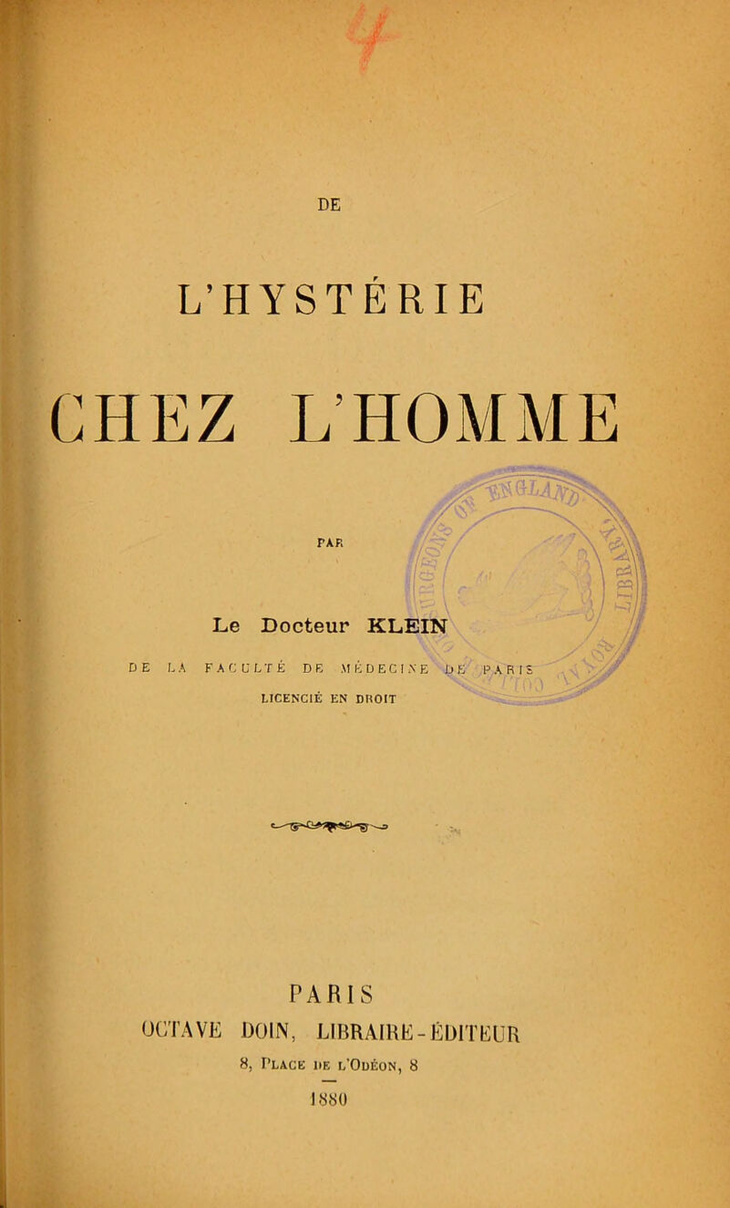 ■ L’HYSTERIE L’HOMME PAP. Le Docteur KLEIN DE LA FA C U LTÉ D E M É D E C I A E DE PARIS LICENCIÉ EN DROIT PARIS OCTAVE DOIN, LIBRAIRE-ÉDITEUR 8, Place de l’Odéon, 8 1880