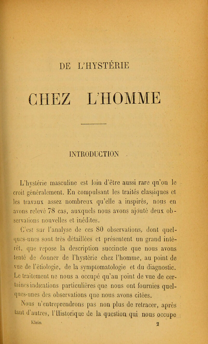 CHEZ L'HOMME INTRODUCTION L’hystérie masculine est loin d’être aussi rare qu’on le croit généralement. En Compulsant les traités classiques et les travaux assez nombreux qu’elle a inspirés, nous en avons relevé 78 cas, auxquels nous avons ajouté deux ob- servations nouvelles et inédites. C’est sur l’analyse de ces 80 observations, dont quel- ques-unes sont très détaillées et présentent un grand inté- rêt. que repose la description succincte que nous avons tenté de donner de l’hystérie chez l’homme, au point de vue de l’étiologie, de la sympLomatologie et du diagnostic. Ce traitement ne nous a occupé qu’au point de vue de cer- taines indications particulières que nous ont fournies quel- ques-unes des observations que nous avons citées. Nous n’eutreprendrons pas non plus de retracer, après tant d’autres, b Historique de la question qui nous occupe Klein n