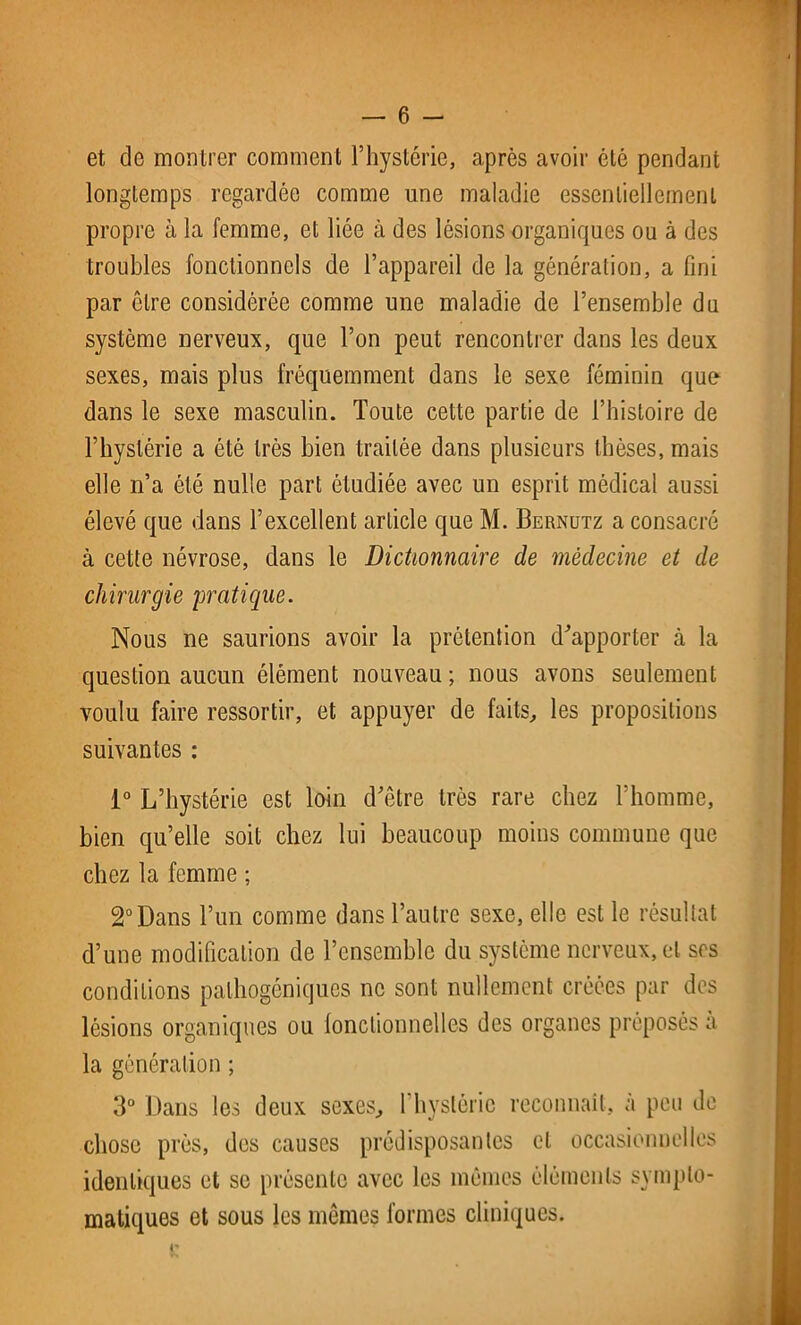 et de montrer comment l’hystérie, après avoir été pendant longtemps regardée comme une maladie essentiellement propre à la femme, et liée à des lésions organiques ou à des troubles fonctionnels de l’appareil de la génération, a fini par être considérée comme une maladie de l’ensemble du système nerveux, que l’on peut rencontrer dans les deux sexes, mais plus fréquemment dans le sexe féminin que dans le sexe masculin. Toute cette partie de l’histoire de l’hystérie a été très bien traitée dans plusieurs thèses, mais elle n’a été nulle part étudiée avec un esprit médical aussi élevé que dans l’excellent article que M. Bernutz a consacré à cette névrose, dans le Dictionnaire de médecine et de chirurgie pratique. Nous ne saurions avoir la prétention d'apporter à la question aucun élément nouveau ; nous avons seulement voulu faire ressortir, et appuyer de faits, les propositions suivantes : 1° L’hystérie est loin d'être très rare chez l’homme, bien qu’elle soit chez lui beaucoup moins commune que chez la femme ; 2° Dans l’un comme dans l’autre sexe, elle est le résultat d’une modification de l’ensemble du système nerveux, et ses conditions palhogéniqucs ne sont nullement créées par des lésions organiques ou fonctionnelles des organes préposés a la génération ; 3° Dans les deux sexes, l’hystérie reconnaît, à peu de chose près, des causes prédisposantes et occasionnelles identiques et se présente avec les mêmes éléments sympto- matiques et sous les mêmes formes cliniques.