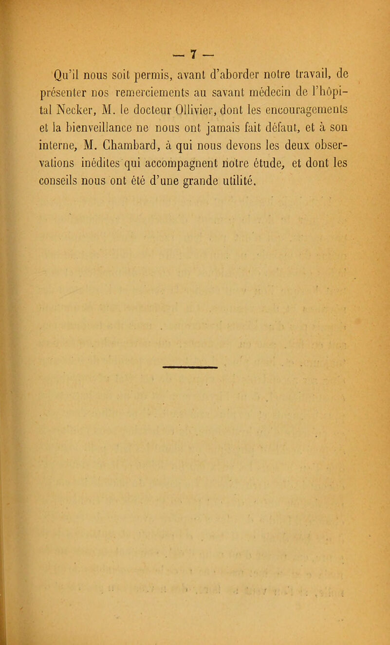 Qu’il nous soit permis, avant d’aborder notre travail, de présenter nos remerciements au savant médecin de l’hôpi- tal Necker, M. le docteur Ollivier, dont les encouragements et la bienveillance ne nous ont jamais fait défaut, et à son interne, M. Chambard, à qui nous devons les deux obser- vations inédites qui accompagnent notre étude, et dont les conseils nous ont été d’une grande utilité.