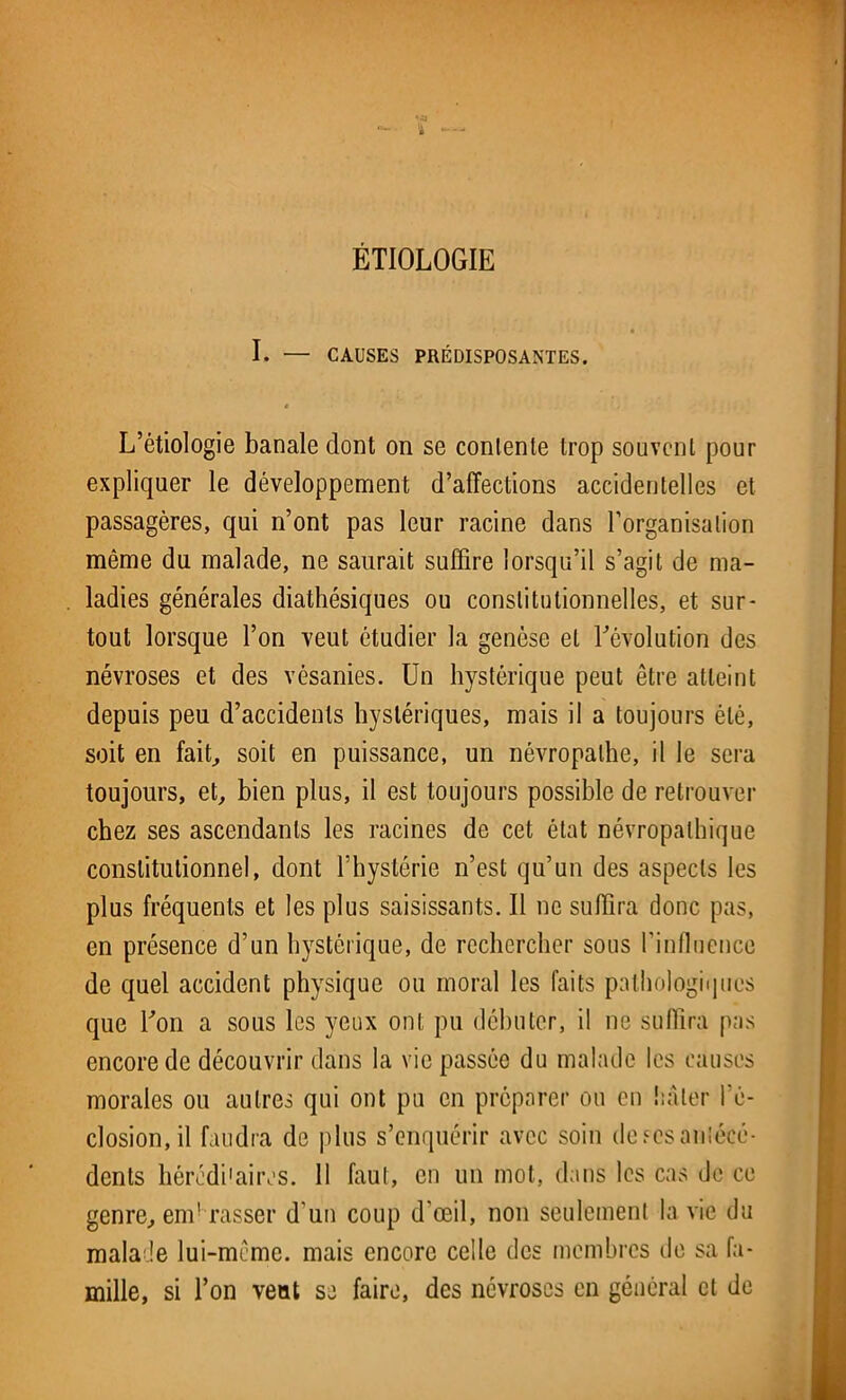 ÉTIOLOGIE I. — CAUSES PRÉDISPOSANTES. t L’étiologie banale dont on se contente trop souvent pour expliquer le développement d’affections accidentelles et passagères, qui n’ont pas leur racine dans l’organisation même du malade, ne saurait suffire lorsqu’il s’agit de ma- ladies générales diathésiques ou constitutionnelles, et sur- tout lorsque l’on veut étudier la genèse et l’évolution des névroses et des vésanies. Un hystérique peut être atteint depuis peu d’accidents hystériques, mais il a toujours été, soit en fait, soit en puissance, un névropathe, il le sera toujours, et, bien plus, il est toujours possible de retrouver chez ses ascendants les racines de cet état névropathique constitutionnel, dont l’hystérie n’est qu’un des aspects les plus fréquents et les plus saisissants. Il ne suffira donc pas, en présence d’un hystérique, de rechercher sous l’influence de quel accident physique ou moral les faits pathologiques que l’on a sous les yeux ont pu débuter, il ne suffira pas encore de découvrir dans la vie passée du malade les causes morales ou autres qui ont pu en préparer ou en hâter l’é- closion, il faudra de plus s’enquérir avec soin de.sesantécé- dents héréditaires. 11 faut, en un mot, dans les cas de ce genre, em! rasser d'un coup d'œil, non seulement la vie du malade lui-même, mais encore celle des membres de sa fa- mille, si l’on veut se faire, des névroses en général et de