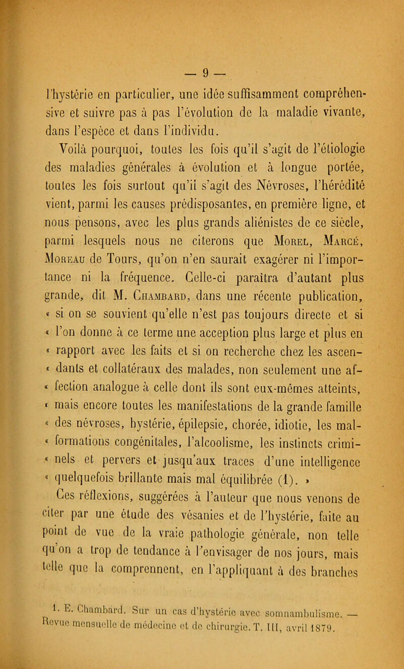 l’hystérie en particulier, une idée suffisamment compréhen- sive et suivre pas à pas l’évolution de la maladie vivante, dans l’espèce et dans l’individu. Voilà pourquoi, toutes les fois qu’il s’agit de l’étiologie des maladies générales à évolution et à longue portée, toutes les fois surtout qu’il s’agit des Névroses, l’hérédité vient, parmi les causes prédisposantes, en première ligne, et nous pensons, avec les plus grands aliénistes de ce siècle, parmi lesquels nous ne citerons que Morel, Marcé, Moreau de Tours, qu’on n’en saurait exagérer ni l’impor- tance ni la fréquence. Celle-ci paraîtra d’autant plus grande, dit M. Ciiambard, dans une récente publication, « si on se souvient qu’elle n’est pas toujours directe et si « Ton donne à ce terme une acception plus large et plus en « rapport avec les faits et si on recherche chez les ascen- * danls et collatéraux des malades, non seulement une af- « fection analogue à celle dont ils sont eux-mêmes atteints, « mais encore toutes les manifestations de la grande famille « des névroses, hystérie, épilepsie, chorée, idiotie, les mal- « formations congénitales, l’alcoolisme, les instincts crimi- « nels et pervers et jusqu’aux traces d’une intelligence « quelquefois brillante mais mal équilibrée (1). » Ces réflexions, suggérées à l’auteur que nous venons de citer par une étude des vésanies et de l’hystérie, faite au point de vue de la vraie pathologie générale, non telle qu on a trop de tendance à l’envisager de nos jours, mais telle que la comprennent, en l’appliquant à des branches 1- L. Chambàrd. Sur un cas d’hystérie avec somnambulisme. — Revue mensuelle de médecine et de chirurgie. T. III, avril 1879.