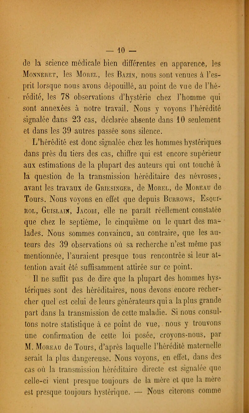 — io- de la science médicale bien différentes en apparence, les Monneret, les Morel, les Bazin, nous sont venues à l’es- prit lorsque nous avons dépouillé, au point de vue de l’hé- rédité, les 78 observations d’hystérie chez l’homme qui sont annexées à notre travail. Nous y voyons l’hérédité signalée dans 23 cas, déclarée absente dans 10 seulement et dans les 39 autres passée sous silence. L’hérédité est donc signalée chez les hommes hystériques dans près du tiers des cas, chiffre qui est encore supérieur aux estimations de la plupart des auteurs qui ont touché à la question de la transmission héréditaire des névroses, avant les travaux de Griesinger, de Morel, de Moreau de Tours. Nous voyons en effet que depuis Burrows, Esqui- rol, Guislain, Jacobi, elle ne paraît réellement constatée que chez le septième, le cinquième ou le quart des ma- lades. Nous sommes convaincu, au contraire, que les au- teurs des 39 observations où sa recherche n’est même pas mentionnée, l’auraient presque tous rencontrée si leur at- tention avait été suffisamment attirée sur ce point. Il ne suffit pas de dire que la plupart des hommes hys- tériques sont des héréditaires, nous devons encore recher- cher quel est celui de leurs générateurs qui a la plus grande part dans la transmission de cette maladie. Si nous consul- tons notre statistique cà ce point de vue, nous y trouvons une confirmation de celle loi posée, croyons-nous, par M. Moreau de Tours, d’après laquelle l’hérédité maternelle serait la plus dangereuse. Nous voyons, en effet, dans des cas où la transmission héréditaire directe est signalée que celle-ci vient presque toujours de la mère et que la mère est presque toujours hystérique. — Nous citerons comme