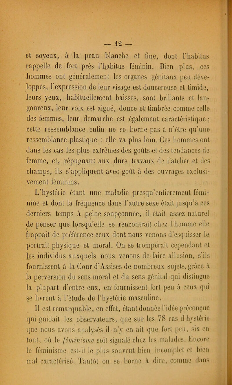 et soyeux, à la peau blanche et fine, dont l’habitus rappelle de fort près l’habitas féminin. Bien plus, ces hommes ont généralement les organes génitaux peu déve- loppés, l’expression de leur visage est doucereuse et timide, leurs yeux, habituellement baissés, sont brillants et lan- goureux, leur voix est aiguë, douce et timbrée comme celle des femmes, leur démarche est également caractéristique ; celte ressemblance enfin ne se borne pas à n'ëlre qu’une ressemblance plastique : elle va plus loin. Ces hommes ont dans les cas les plus extrêmes des goûts et des tendances de femme, et, répugnant aux durs travaux de l’atelier et des champs, ils s’appliquent avec goût à des ouvrages exclusi- vement féminins. L’hystérie étant une maladie presqu’enlièremeul fémi- nine et dont la fréquence dans l’autre sexe était jusqu’à ces derniers temps à peine soupçonnée, il était assez naturel de penser que lorsqu’elle se rencontrait chez l'homme elle frappait de préférence ceux dont nous venons d’esquisser le portrait physique et moral. On se tromperait cependant et les individus auxquels nous venons de faire allusion, s'ils fournissent à la Cour d’Assises de nombreux sujets, grâce à la perversion du sens moral et du sens génital qui distingue la plupart d’entre eux, en fournissent fort peu à ceux qui se livrent à l’étude de l’hystérie masculine. Il est remarquable, en effet, étant donnée l’idée préconçue qui guidait les observateurs, que sur les 78 cas d hystérie que nous avons analysés il n’y en ait que fort peu, six en tout, où le féminisme soit signalé chez les malades. Lncorc le féminisme est-il le plus souvent bien incomplet et bien mal caractérisé. Tantôt on se borne à dire, comme dans