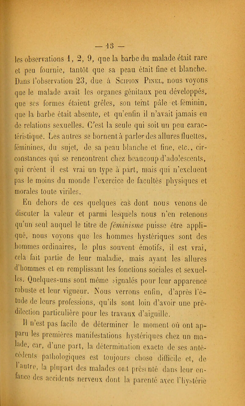 les observations 1, 2, 9, que la barbe du malade était rare et peu fournie, tantôt que sa peau était fine et blanche. Dans l’observation 23, due à Scipion Pinel, nous voyons que le malade avait les organes génitaux peu développés, que scs formes étaient grêles, son teint pâle et féminin, que la barbe était absente, et qu’enfin il n’avait jamais eu de relations sexuelles. C’est la seule qui soit un peu carac- téristique. Les autres se bornent à parler des allures fluettes, féminines, du sujet, de sa peau blanche et fine, etc., cir- constances qui se rencontrent chez beaucoup d’adolescents, qui créent il est vrai un type à part, mais qui n’excluent pas le moins du monde l’exercice de facultés physiques et morales toute viriles. En dehors de ces quelques cas dont nous venons de discuter la valeur et parmi lesquels nous n’en retenons qu’un seul auquel le titre de féminisme puisse être appli- qué, nous voyons que les hommes hystériques sont des hommes ordinaires, le plus souvent émotifs, il est vrai, cela fait partie de leur maladie, mais ayant les allures d hommes et en remplissant les fonctions sociales et sexuel- les. Quelques-uns sont même signalés pour leur apparence robuste et leur vigueur. Nous verrons enfin, d’après l'é- tude de leurs professions, qu'ils sont loin d’avoir une pré- dilection particulière pour les travaux d’aiguille. 11 n’est pas facile de déterminer le moment où ont ap- poru les premières manifestations hystériques chez un ma- hule, car, d’une part, la détermination exacte de ses anté- cédents pathologiques est toujours chose difficile et, de 1 antre, la plupart des malades ont préstnté dans leur en- fance des accidents nerveux dont la parenté avec l'hystérie