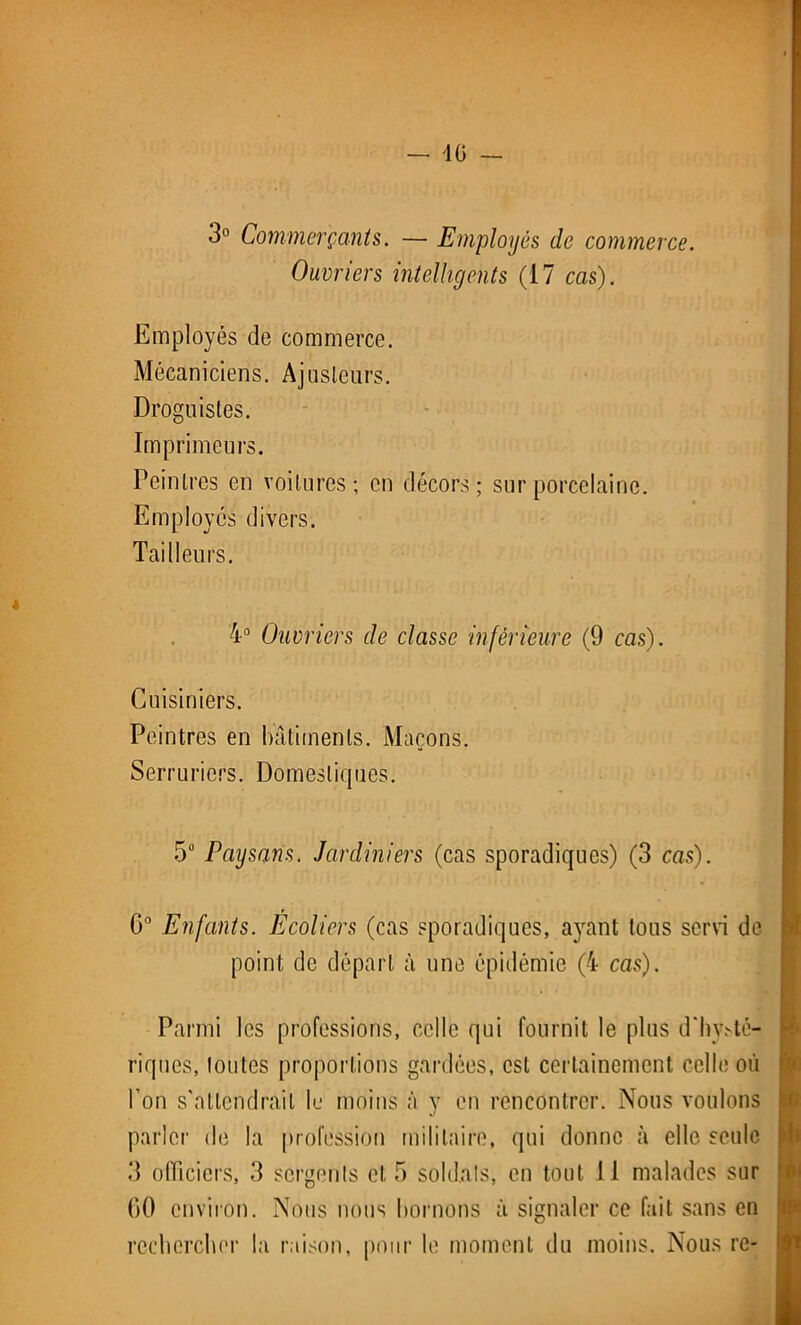 3° Commerçants. — Employés de commerce. Ouvriers intelligents (17 cas). Employés de commerce. Mécaniciens. Ajusteurs. Droguistes. Imprimeurs. Peintres en voilures; en décors; sur porcelaine. Employés divers. Tailleurs. 4° Ouvriers de classe inférieure (9 cas). Cuisiniers. Peintres en bâtiments. Maçons. Serruriers. Domestiques. 5Ü Paysans. Jardiniers (cas sporadiques) (3 cas). 0° Enfants. Ecoliers (cas sporadiques, ayant tous servi de point de départ à une épidémie (4 cas). Parmi les professions, celle qui fournit le plus d'hysté- riques, toutes proportions gardées, est certainement celle où l’on s'attendrait le moins à y en rencontrer. Nous voulons parler de la profession militaire, qui donne à elle seule 3 officiers, 3 sergents et 5 soldats, en tout 11 malades sur 00 environ. Nous nous bornons à signaler ce fait sans en rechercher la raison, pour le moment du moins. Nous re-