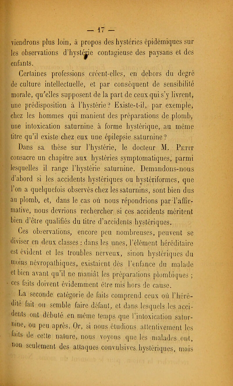 viendrons plus loin, à propos des hystéries épidémiques sur les observations d’hysliÿe contagieuse des paysans et des enfants. Certaines professions créent-elles, en dehors du degré de culture intellectuelle, et par conséquent de sensibilité morale, qu'elles supposent de la part de ceux qui s’y livrent, une prédisposition à l’hystérie? Existe-t-il, par exemple, chez les hommes qui manient des préparations de plomb, une intoxication saturnine à forme hystérique, au même titre qu’il existe chez eux une épilepsie saturnine? Dans sa thèse sur l’hystérie, le docteur M. Petit consacre un chapitre aux hystéries symptomatiques, parmi lesquelles il range l’hystérie saturnine. Demandons-nous d’abord si les accidents hystériques ou hystériformes, que l’on a quelquefois observés chez les saturnins, sont bien dus au plomb, et, dans le cas où nous répondrions par l’affir- mative, nous devrions rechercher si ces accidents méritent bien d’être qualifiés du litre d’accidents hystériques. Ces observations, encore peu nombreuses, peuvent se diviser en deux classes : dans les unes, l’élément héréditaire est évident et les troubles nerveux, sinon hystériques du moins névropathiques, existaient dès l’enfance du malade et bien avant qu’il ne maniât les préparations plombiques ; ces faits doivent évidemment être mis hors de cause. La seconde catégorie de faits comprend ceux où l’héré- dité fait ou semble faire défaut, et dans lesquels les acci- dents ont débuté en même temps que l’intoxication satur- nine, ou peu apres. Or, si nous étudions attentivement les Lits de cette nature, nous voyons que les malades ont, non seulement des attaques convulsives hystériques, mais