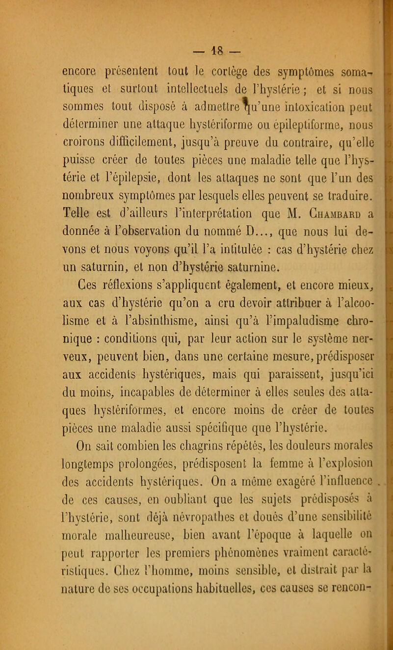 encore présentent tout )e cortège des symptômes soma- tiques et surtout intellectuels de l’hystérie ; et si nous sommes tout disposé à admettre Qu’une intoxication peut déterminer une attaque hystériforme ou épileptiforme, nous croirons difficilement, jusqu’à preuve du contraire, qu’elle puisse créer de toutes pièces une maladie telle que l’hys- térie et l’épilepsie, dont les attaques ne sont que l’un des nombreux symptômes par lesquels elles peuvent se traduire. Telle est d’ailleurs l’interprétation que M. Chambard a donnée à l’observation du nommé D..., que nous lui de- vons et nous voyons qu’il l’a intitulée : cas d’hystérie chez un saturnin, et non d’hystérie saturnine. Ces réflexions s’appliquent également, et encore mieux, aux cas d’hystérie qu’on a cru devoir attribuer à l’alcoo- lisme et à l’absinthisme, ainsi qu’à l’impaludisme chro- nique : conditions qui, par leur action sur le système ner- veux, peuvent bien, dans une certaine mesure, prédisposer aux accidents hystériques, mais qui paraissent, jusqu’ici du moins, incapables de déterminer à elles seules des atta- ques hystériformes, et encore moins de créer de toutes pièces une maladie aussi spécifique que l’hystérie. On sait combien les chagrins répétés, les douleurs morales longtemps prolongées, prédisposent la femme à l’explosion des accidents hystériques. On a même exagéré l’influence de ces causes, en oubliant que les sujets prédisposés à l’hystérie, sont déjà névropathes et doués d’une sensibilité morale malheureuse, bien avant l’époque à laquelle on peut rapporter les premiers phénomènes vraiment caracté- ristiques. Chez l’homme, moins sensible, et distrait par la nature de ses occupations habituelles, ces causes se rencon-